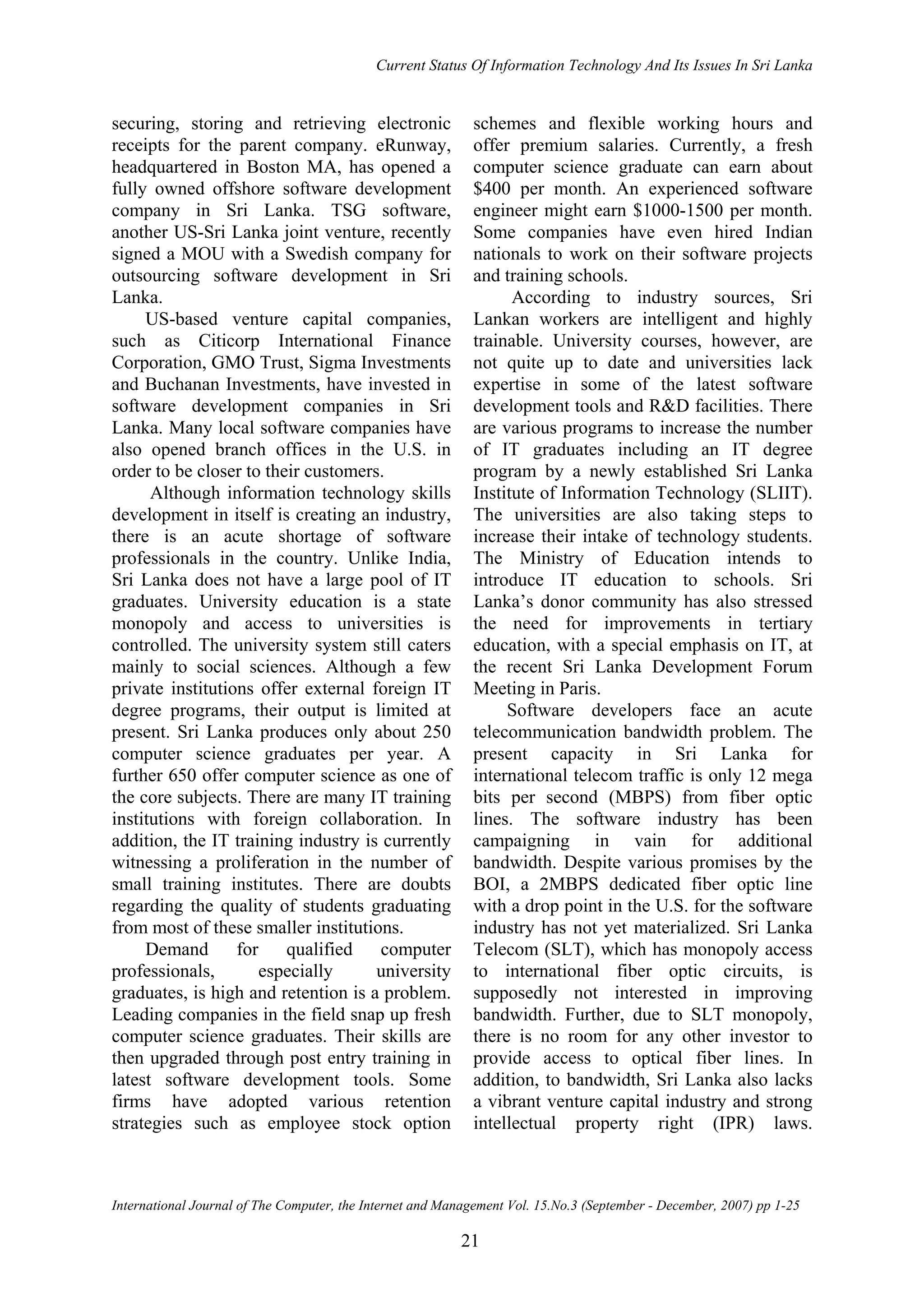 Current Status Of Information Technology And Its Issues In Sri Lanka
International Journal of The Computer, the Internet and Management Vol. 15.No.3 (September - December, 2007) pp 1-25
21
securing, storing and retrieving electronic
receipts for the parent company. eRunway,
headquartered in Boston MA, has opened a
fully owned offshore software development
company in Sri Lanka. TSG software,
another US-Sri Lanka joint venture, recently
signed a MOU with a Swedish company for
outsourcing software development in Sri
Lanka.
US-based venture capital companies,
such as Citicorp International Finance
Corporation, GMO Trust, Sigma Investments
and Buchanan Investments, have invested in
software development companies in Sri
Lanka. Many local software companies have
also opened branch offices in the U.S. in
order to be closer to their customers.
Although information technology skills
development in itself is creating an industry,
there is an acute shortage of software
professionals in the country. Unlike India,
Sri Lanka does not have a large pool of IT
graduates. University education is a state
monopoly and access to universities is
controlled. The university system still caters
mainly to social sciences. Although a few
private institutions offer external foreign IT
degree programs, their output is limited at
present. Sri Lanka produces only about 250
computer science graduates per year. A
further 650 offer computer science as one of
the core subjects. There are many IT training
institutions with foreign collaboration. In
addition, the IT training industry is currently
witnessing a proliferation in the number of
small training institutes. There are doubts
regarding the quality of students graduating
from most of these smaller institutions.
Demand for qualified computer
professionals, especially university
graduates, is high and retention is a problem.
Leading companies in the field snap up fresh
computer science graduates. Their skills are
then upgraded through post entry training in
latest software development tools. Some
firms have adopted various retention
strategies such as employee stock option
schemes and flexible working hours and
offer premium salaries. Currently, a fresh
computer science graduate can earn about
$400 per month. An experienced software
engineer might earn $1000-1500 per month.
Some companies have even hired Indian
nationals to work on their software projects
and training schools.
According to industry sources, Sri
Lankan workers are intelligent and highly
trainable. University courses, however, are
not quite up to date and universities lack
expertise in some of the latest software
development tools and R&D facilities. There
are various programs to increase the number
of IT graduates including an IT degree
program by a newly established Sri Lanka
Institute of Information Technology (SLIIT).
The universities are also taking steps to
increase their intake of technology students.
The Ministry of Education intends to
introduce IT education to schools. Sri
Lanka’s donor community has also stressed
the need for improvements in tertiary
education, with a special emphasis on IT, at
the recent Sri Lanka Development Forum
Meeting in Paris.
Software developers face an acute
telecommunication bandwidth problem. The
present capacity in Sri Lanka for
international telecom traffic is only 12 mega
bits per second (MBPS) from fiber optic
lines. The software industry has been
campaigning in vain for additional
bandwidth. Despite various promises by the
BOI, a 2MBPS dedicated fiber optic line
with a drop point in the U.S. for the software
industry has not yet materialized. Sri Lanka
Telecom (SLT), which has monopoly access
to international fiber optic circuits, is
supposedly not interested in improving
bandwidth. Further, due to SLT monopoly,
there is no room for any other investor to
provide access to optical fiber lines. In
addition, to bandwidth, Sri Lanka also lacks
a vibrant venture capital industry and strong
intellectual property right (IPR) laws.
 