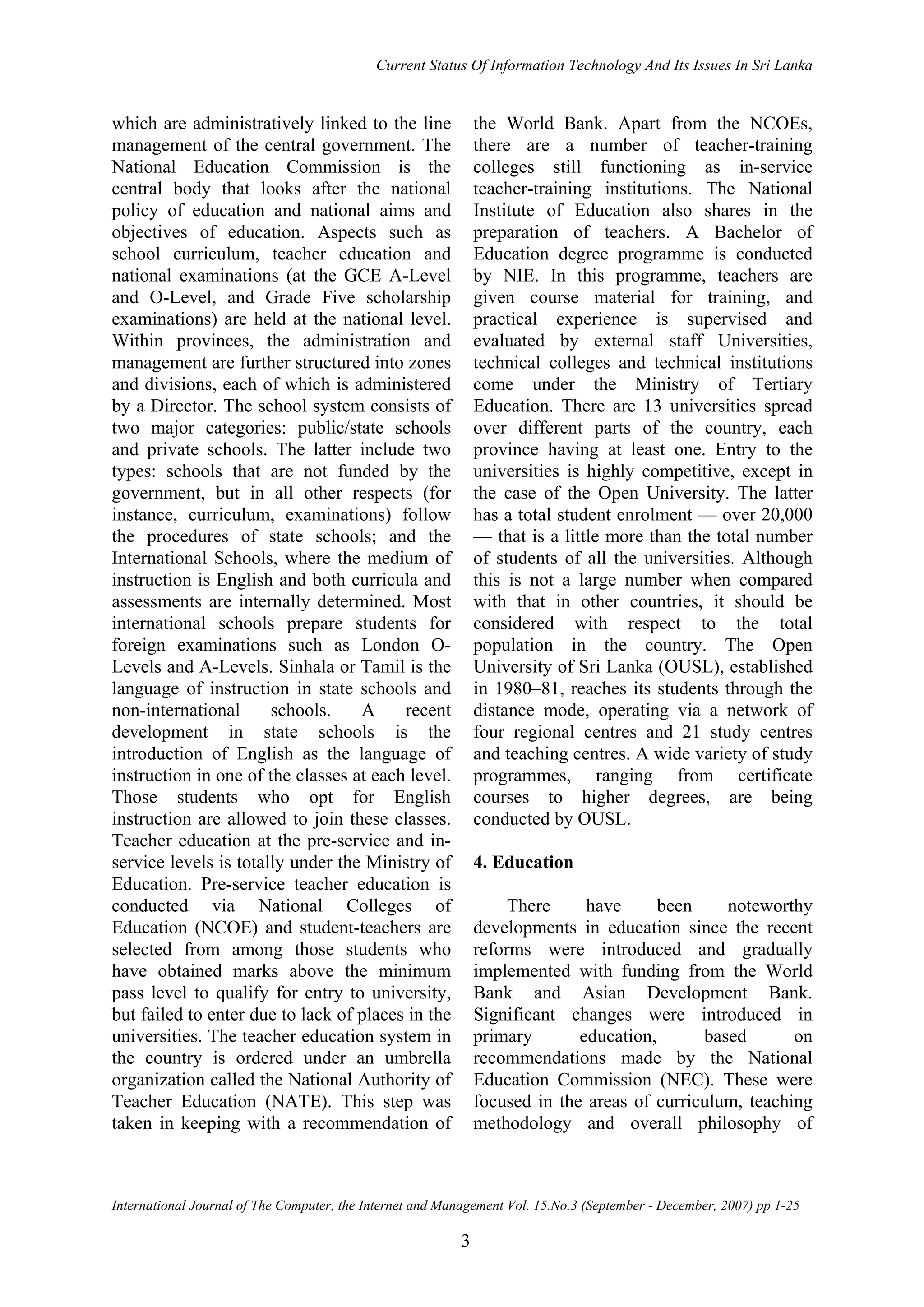 Current Status Of Information Technology And Its Issues In Sri Lanka
International Journal of The Computer, the Internet and Management Vol. 15.No.3 (September - December, 2007) pp 1-25
3
which are administratively linked to the line
management of the central government. The
National Education Commission is the
central body that looks after the national
policy of education and national aims and
objectives of education. Aspects such as
school curriculum, teacher education and
national examinations (at the GCE A-Level
and O-Level, and Grade Five scholarship
examinations) are held at the national level.
Within provinces, the administration and
management are further structured into zones
and divisions, each of which is administered
by a Director. The school system consists of
two major categories: public/state schools
and private schools. The latter include two
types: schools that are not funded by the
government, but in all other respects (for
instance, curriculum, examinations) follow
the procedures of state schools; and the
International Schools, where the medium of
instruction is English and both curricula and
assessments are internally determined. Most
international schools prepare students for
foreign examinations such as London O-
Levels and A-Levels. Sinhala or Tamil is the
language of instruction in state schools and
non-international schools. A recent
development in state schools is the
introduction of English as the language of
instruction in one of the classes at each level.
Those students who opt for English
instruction are allowed to join these classes.
Teacher education at the pre-service and in-
service levels is totally under the Ministry of
Education. Pre-service teacher education is
conducted via National Colleges of
Education (NCOE) and student-teachers are
selected from among those students who
have obtained marks above the minimum
pass level to qualify for entry to university,
but failed to enter due to lack of places in the
universities. The teacher education system in
the country is ordered under an umbrella
organization called the National Authority of
Teacher Education (NATE). This step was
taken in keeping with a recommendation of
the World Bank. Apart from the NCOEs,
there are a number of teacher-training
colleges still functioning as in-service
teacher-training institutions. The National
Institute of Education also shares in the
preparation of teachers. A Bachelor of
Education degree programme is conducted
by NIE. In this programme, teachers are
given course material for training, and
practical experience is supervised and
evaluated by external staff Universities,
technical colleges and technical institutions
come under the Ministry of Tertiary
Education. There are 13 universities spread
over different parts of the country, each
province having at least one. Entry to the
universities is highly competitive, except in
the case of the Open University. The latter
has a total student enrolment — over 20,000
— that is a little more than the total number
of students of all the universities. Although
this is not a large number when compared
with that in other countries, it should be
considered with respect to the total
population in the country. The Open
University of Sri Lanka (OUSL), established
in 1980–81, reaches its students through the
distance mode, operating via a network of
four regional centres and 21 study centres
and teaching centres. A wide variety of study
programmes, ranging from certificate
courses to higher degrees, are being
conducted by OUSL.
4. Education
There have been noteworthy
developments in education since the recent
reforms were introduced and gradually
implemented with funding from the World
Bank and Asian Development Bank.
Significant changes were introduced in
primary education, based on
recommendations made by the National
Education Commission (NEC). These were
focused in the areas of curriculum, teaching
methodology and overall philosophy of
 