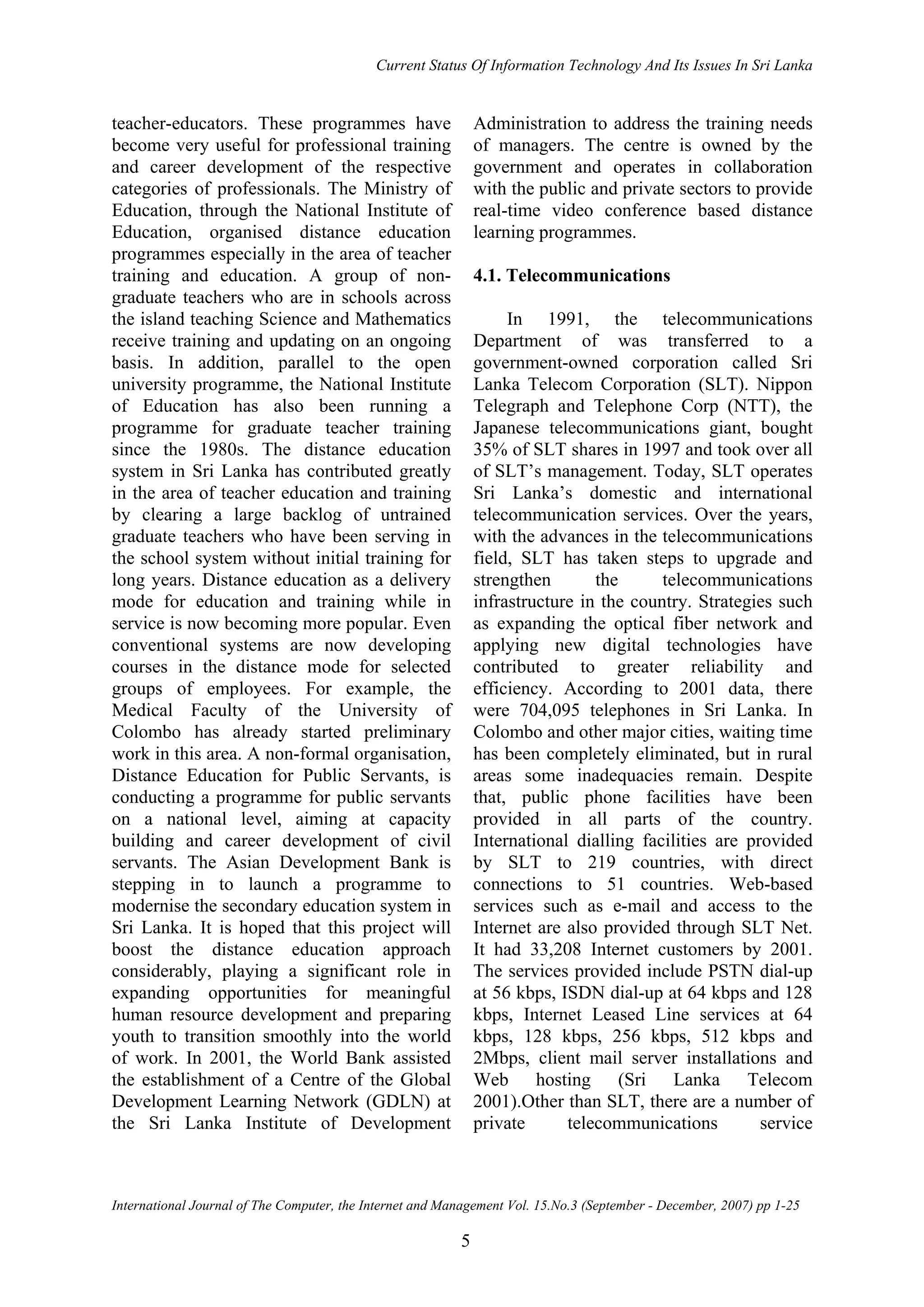 Current Status Of Information Technology And Its Issues In Sri Lanka
International Journal of The Computer, the Internet and Management Vol. 15.No.3 (September - December, 2007) pp 1-25
5
teacher-educators. These programmes have
become very useful for professional training
and career development of the respective
categories of professionals. The Ministry of
Education, through the National Institute of
Education, organised distance education
programmes especially in the area of teacher
training and education. A group of non-
graduate teachers who are in schools across
the island teaching Science and Mathematics
receive training and updating on an ongoing
basis. In addition, parallel to the open
university programme, the National Institute
of Education has also been running a
programme for graduate teacher training
since the 1980s. The distance education
system in Sri Lanka has contributed greatly
in the area of teacher education and training
by clearing a large backlog of untrained
graduate teachers who have been serving in
the school system without initial training for
long years. Distance education as a delivery
mode for education and training while in
service is now becoming more popular. Even
conventional systems are now developing
courses in the distance mode for selected
groups of employees. For example, the
Medical Faculty of the University of
Colombo has already started preliminary
work in this area. A non-formal organisation,
Distance Education for Public Servants, is
conducting a programme for public servants
on a national level, aiming at capacity
building and career development of civil
servants. The Asian Development Bank is
stepping in to launch a programme to
modernise the secondary education system in
Sri Lanka. It is hoped that this project will
boost the distance education approach
considerably, playing a significant role in
expanding opportunities for meaningful
human resource development and preparing
youth to transition smoothly into the world
of work. In 2001, the World Bank assisted
the establishment of a Centre of the Global
Development Learning Network (GDLN) at
the Sri Lanka Institute of Development
Administration to address the training needs
of managers. The centre is owned by the
government and operates in collaboration
with the public and private sectors to provide
real-time video conference based distance
learning programmes.
4.1. Telecommunications
In 1991, the telecommunications
Department of was transferred to a
government-owned corporation called Sri
Lanka Telecom Corporation (SLT). Nippon
Telegraph and Telephone Corp (NTT), the
Japanese telecommunications giant, bought
35% of SLT shares in 1997 and took over all
of SLT’s management. Today, SLT operates
Sri Lanka’s domestic and international
telecommunication services. Over the years,
with the advances in the telecommunications
field, SLT has taken steps to upgrade and
strengthen the telecommunications
infrastructure in the country. Strategies such
as expanding the optical fiber network and
applying new digital technologies have
contributed to greater reliability and
efficiency. According to 2001 data, there
were 704,095 telephones in Sri Lanka. In
Colombo and other major cities, waiting time
has been completely eliminated, but in rural
areas some inadequacies remain. Despite
that, public phone facilities have been
provided in all parts of the country.
International dialling facilities are provided
by SLT to 219 countries, with direct
connections to 51 countries. Web-based
services such as e-mail and access to the
Internet are also provided through SLT Net.
It had 33,208 Internet customers by 2001.
The services provided include PSTN dial-up
at 56 kbps, ISDN dial-up at 64 kbps and 128
kbps, Internet Leased Line services at 64
kbps, 128 kbps, 256 kbps, 512 kbps and
2Mbps, client mail server installations and
Web hosting (Sri Lanka Telecom
2001).Other than SLT, there are a number of
private telecommunications service
 