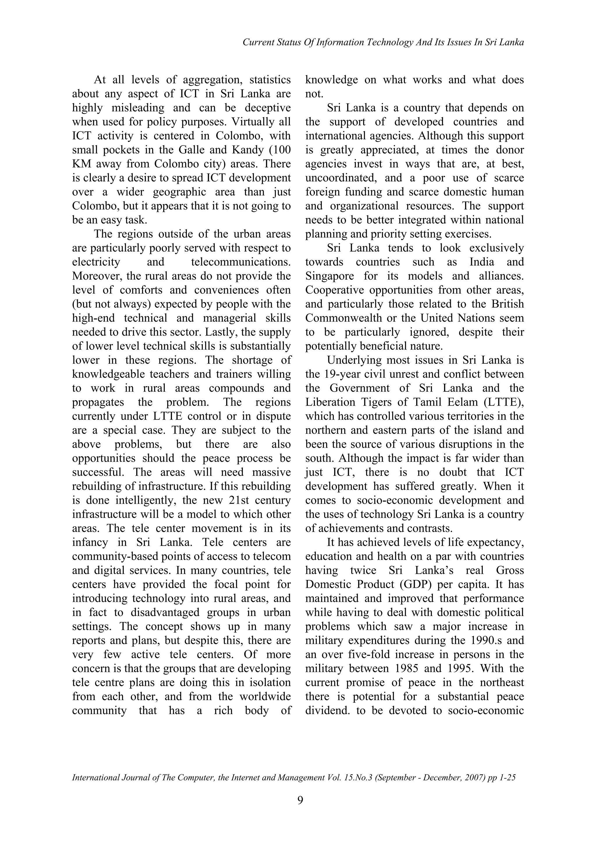 Current Status Of Information Technology And Its Issues In Sri Lanka
International Journal of The Computer, the Internet and Management Vol. 15.No.3 (September - December, 2007) pp 1-25
9
At all levels of aggregation, statistics
about any aspect of ICT in Sri Lanka are
highly misleading and can be deceptive
when used for policy purposes. Virtually all
ICT activity is centered in Colombo, with
small pockets in the Galle and Kandy (100
KM away from Colombo city) areas. There
is clearly a desire to spread ICT development
over a wider geographic area than just
Colombo, but it appears that it is not going to
be an easy task.
The regions outside of the urban areas
are particularly poorly served with respect to
electricity and telecommunications.
Moreover, the rural areas do not provide the
level of comforts and conveniences often
(but not always) expected by people with the
high-end technical and managerial skills
needed to drive this sector. Lastly, the supply
of lower level technical skills is substantially
lower in these regions. The shortage of
knowledgeable teachers and trainers willing
to work in rural areas compounds and
propagates the problem. The regions
currently under LTTE control or in dispute
are a special case. They are subject to the
above problems, but there are also
opportunities should the peace process be
successful. The areas will need massive
rebuilding of infrastructure. If this rebuilding
is done intelligently, the new 21st century
infrastructure will be a model to which other
areas. The tele center movement is in its
infancy in Sri Lanka. Tele centers are
community-based points of access to telecom
and digital services. In many countries, tele
centers have provided the focal point for
introducing technology into rural areas, and
in fact to disadvantaged groups in urban
settings. The concept shows up in many
reports and plans, but despite this, there are
very few active tele centers. Of more
concern is that the groups that are developing
tele centre plans are doing this in isolation
from each other, and from the worldwide
community that has a rich body of
knowledge on what works and what does
not.
Sri Lanka is a country that depends on
the support of developed countries and
international agencies. Although this support
is greatly appreciated, at times the donor
agencies invest in ways that are, at best,
uncoordinated, and a poor use of scarce
foreign funding and scarce domestic human
and organizational resources. The support
needs to be better integrated within national
planning and priority setting exercises.
Sri Lanka tends to look exclusively
towards countries such as India and
Singapore for its models and alliances.
Cooperative opportunities from other areas,
and particularly those related to the British
Commonwealth or the United Nations seem
to be particularly ignored, despite their
potentially beneficial nature.
Underlying most issues in Sri Lanka is
the 19-year civil unrest and conflict between
the Government of Sri Lanka and the
Liberation Tigers of Tamil Eelam (LTTE),
which has controlled various territories in the
northern and eastern parts of the island and
been the source of various disruptions in the
south. Although the impact is far wider than
just ICT, there is no doubt that ICT
development has suffered greatly. When it
comes to socio-economic development and
the uses of technology Sri Lanka is a country
of achievements and contrasts.
It has achieved levels of life expectancy,
education and health on a par with countries
having twice Sri Lanka’s real Gross
Domestic Product (GDP) per capita. It has
maintained and improved that performance
while having to deal with domestic political
problems which saw a major increase in
military expenditures during the 1990.s and
an over five-fold increase in persons in the
military between 1985 and 1995. With the
current promise of peace in the northeast
there is potential for a substantial peace
dividend. to be devoted to socio-economic
 