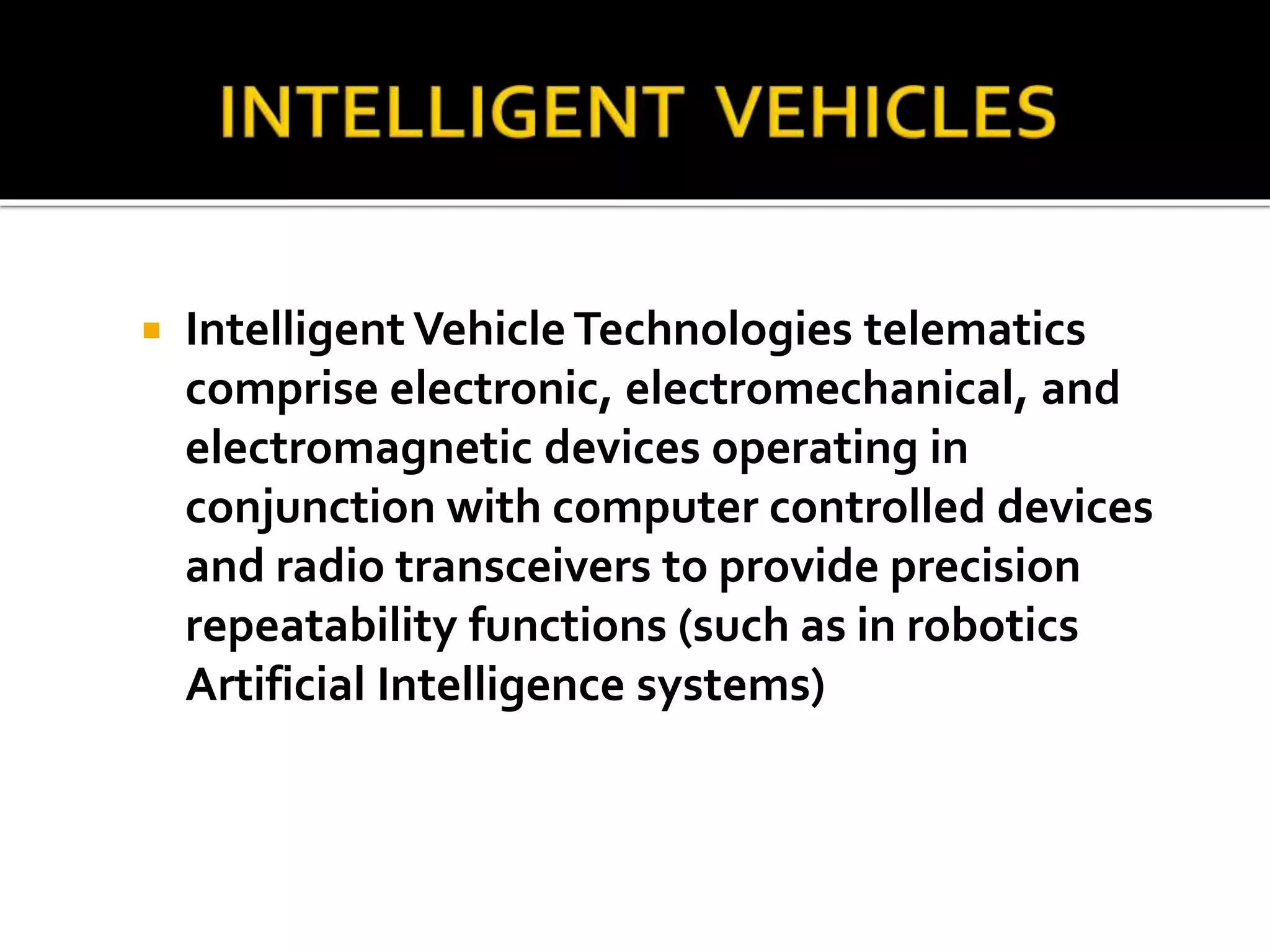  Intelligent Vehicle Technologies telematics 
comprise electronic, electromechanical, and 
electromagnetic devices operating in 
conjunction with computer controlled devices 
and radio transceivers to provide precision 
repeatability functions (such as in robotics 
Artificial Intelligence systems) 
 