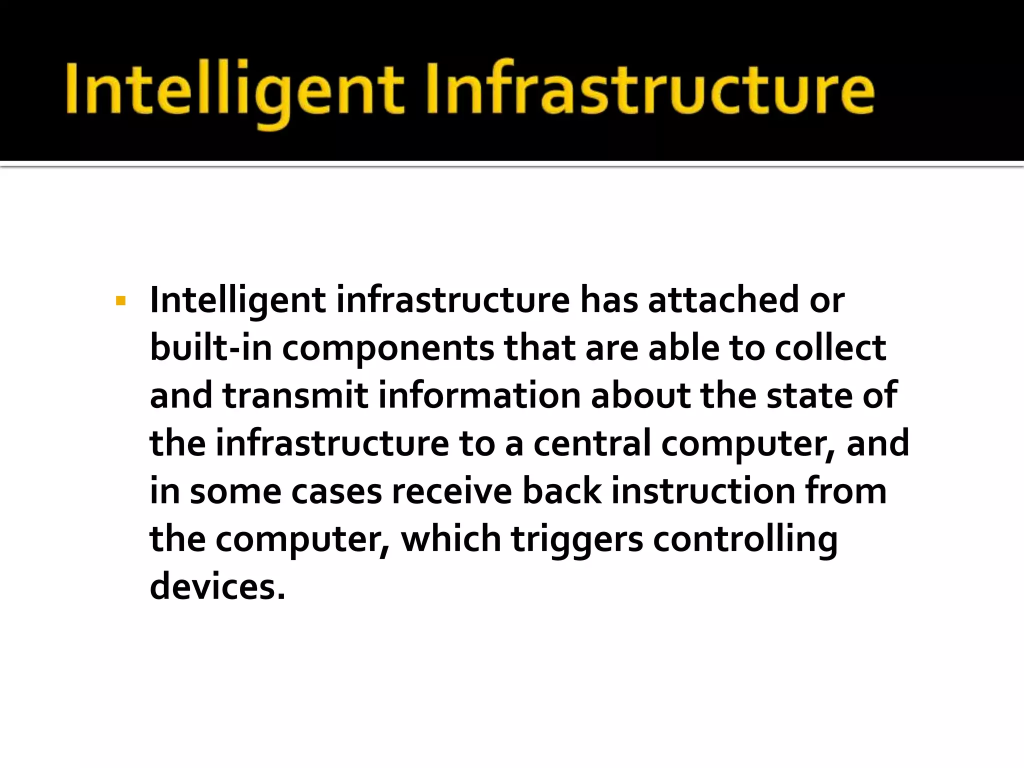  Intelligent infrastructure has attached or 
built-in components that are able to collect 
and transmit information about the state of 
the infrastructure to a central computer, and 
in some cases receive back instruction from 
the computer, which triggers controlling 
devices. 
 