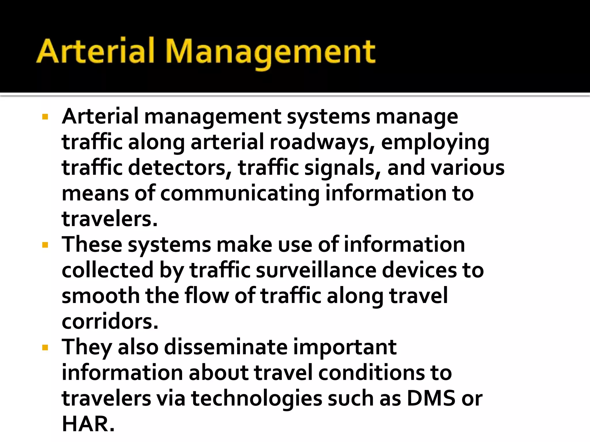  Arterial management systems manage 
traffic along arterial roadways, employing 
traffic detectors, traffic signals, and various 
means of communicating information to 
travelers. 
 These systems make use of information 
collected by traffic surveillance devices to 
smooth the flow of traffic along travel 
corridors. 
 They also disseminate important 
information about travel conditions to 
travelers via technologies such as DMS or 
HAR. 
 