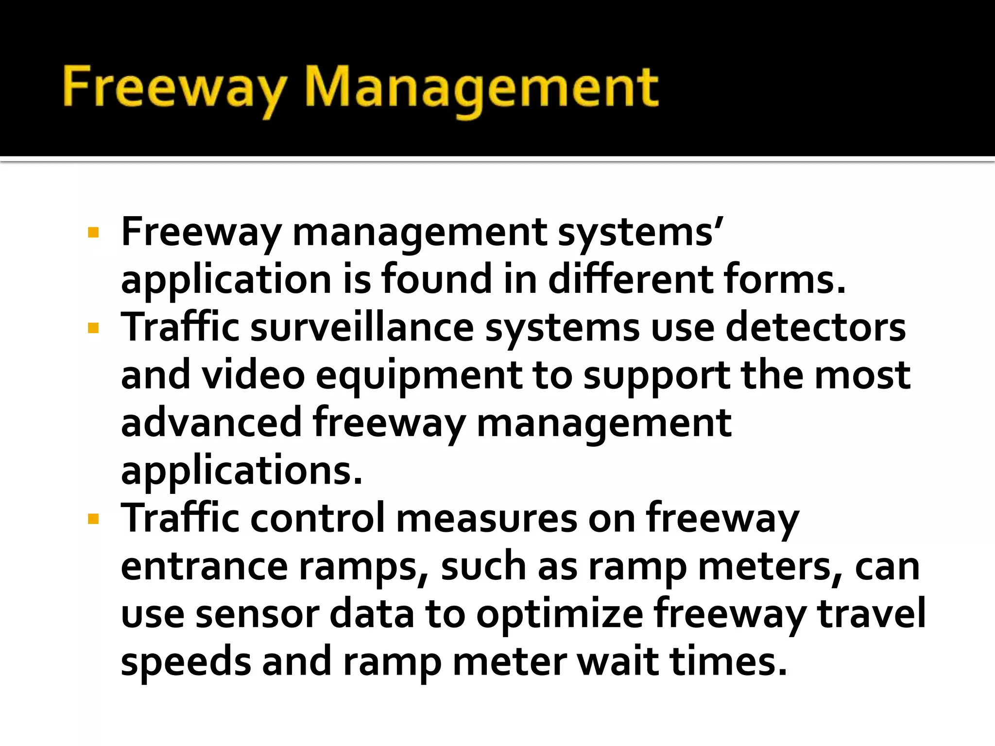  Freeway management systems’ 
application is found in different forms. 
 Traffic surveillance systems use detectors 
and video equipment to support the most 
advanced freeway management 
applications. 
 Traffic control measures on freeway 
entrance ramps, such as ramp meters, can 
use sensor data to optimize freeway travel 
speeds and ramp meter wait times. 
 