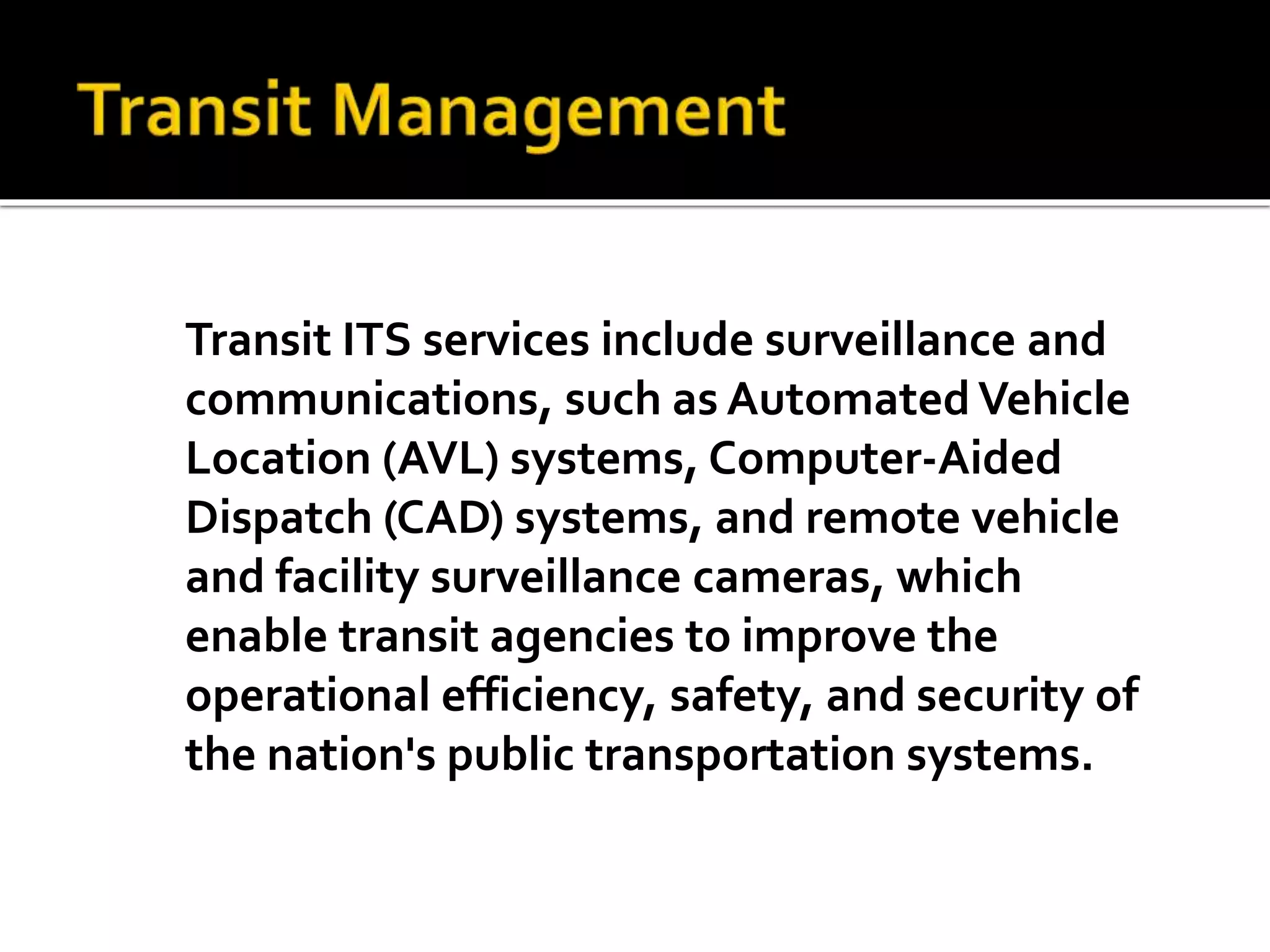 Transit ITS services include surveillance and 
communications, such as Automated Vehicle 
Location (AVL) systems, Computer-Aided 
Dispatch (CAD) systems, and remote vehicle 
and facility surveillance cameras, which 
enable transit agencies to improve the 
operational efficiency, safety, and security of 
the nation's public transportation systems. 
 
