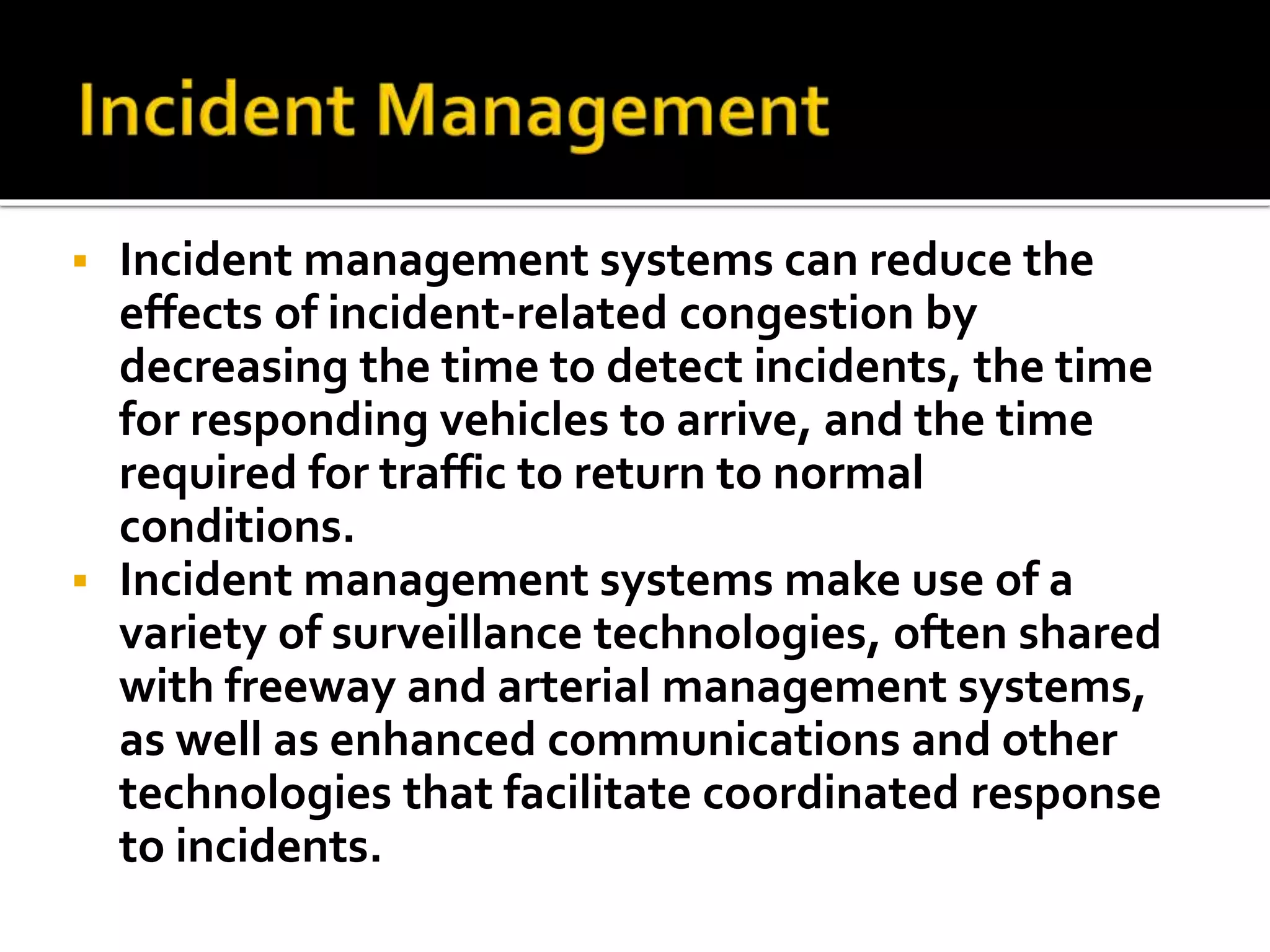  Incident management systems can reduce the 
effects of incident-related congestion by 
decreasing the time to detect incidents, the time 
for responding vehicles to arrive, and the time 
required for traffic to return to normal 
conditions. 
 Incident management systems make use of a 
variety of surveillance technologies, often shared 
with freeway and arterial management systems, 
as well as enhanced communications and other 
technologies that facilitate coordinated response 
to incidents. 
 