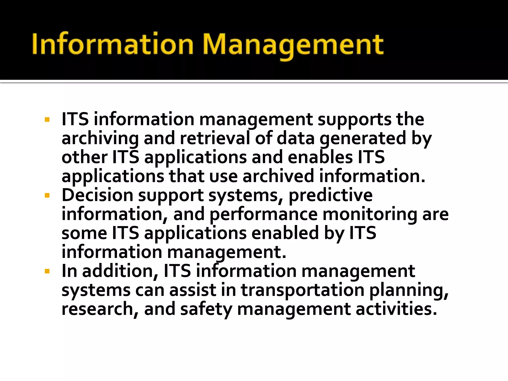  ITS information management supports the 
archiving and retrieval of data generated by 
other ITS applications and enables ITS 
applications that use archived information. 
 Decision support systems, predictive 
information, and performance monitoring are 
some ITS applications enabled by ITS 
information management. 
 In addition, ITS information management 
systems can assist in transportation planning, 
research, and safety management activities. 
 