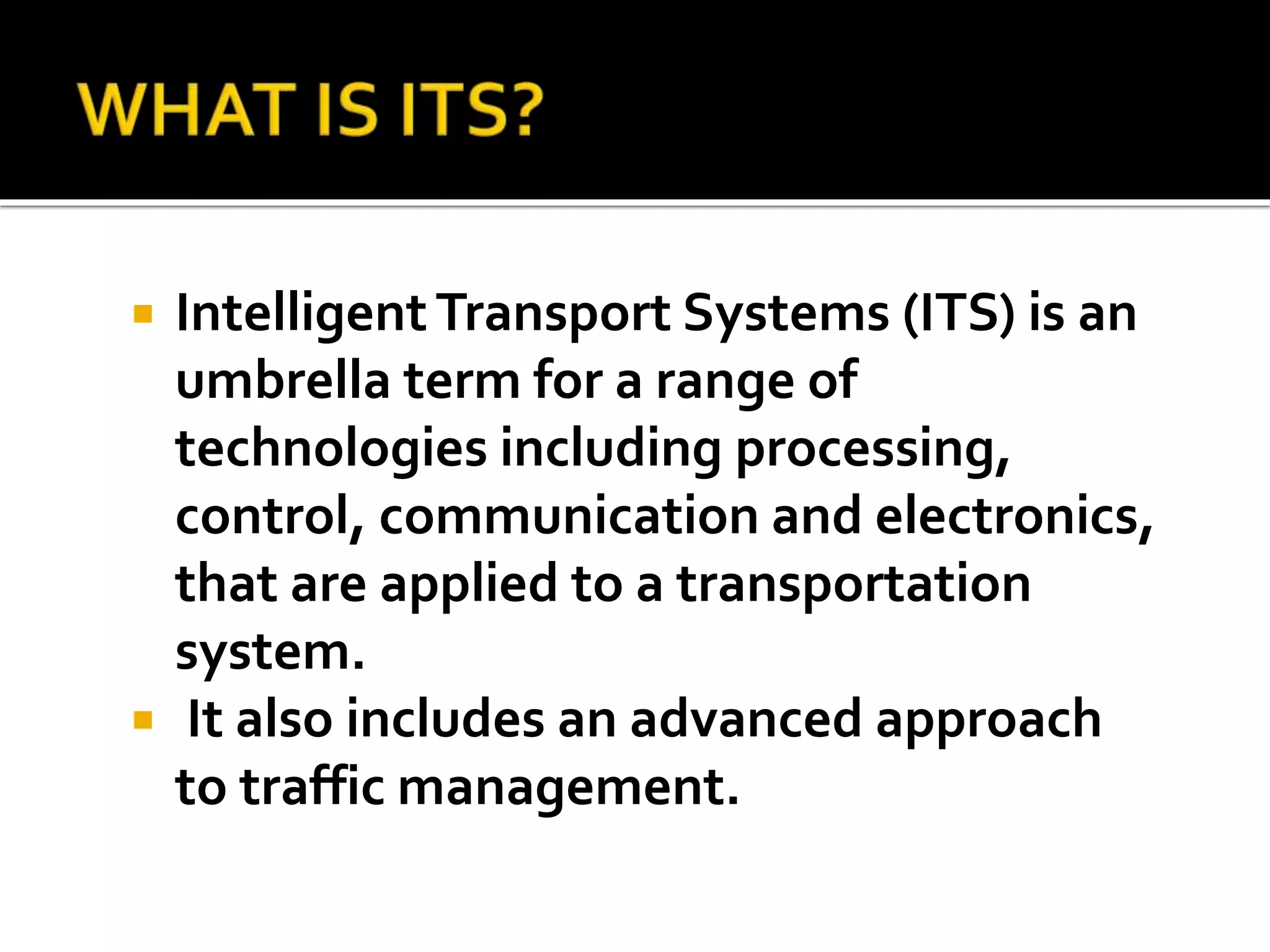  Intelligent Transport Systems (ITS) is an 
umbrella term for a range of 
technologies including processing, 
control, communication and electronics, 
that are applied to a transportation 
system. 
 It also includes an advanced approach 
to traffic management. 
 