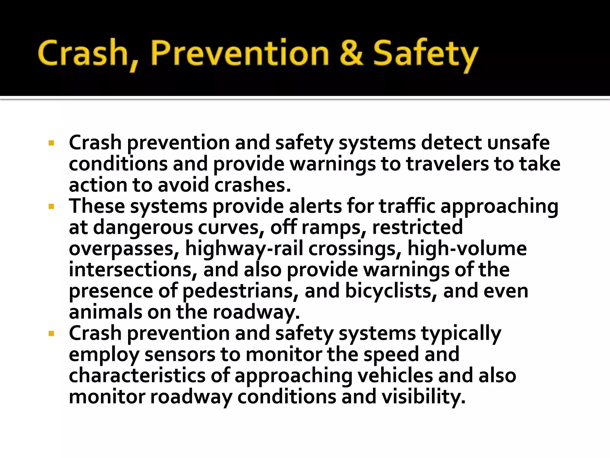 Crash prevention and safety systems detect unsafe 
conditions and provide warnings to travelers to take 
action to avoid crashes. 
 These systems provide alerts for traffic approaching 
at dangerous curves, off ramps, restricted 
overpasses, highway-rail crossings, high-volume 
intersections, and also provide warnings of the 
presence of pedestrians, and bicyclists, and even 
animals on the roadway. 
 Crash prevention and safety systems typically 
employ sensors to monitor the speed and 
characteristics of approaching vehicles and also 
monitor roadway conditions and visibility. 
 