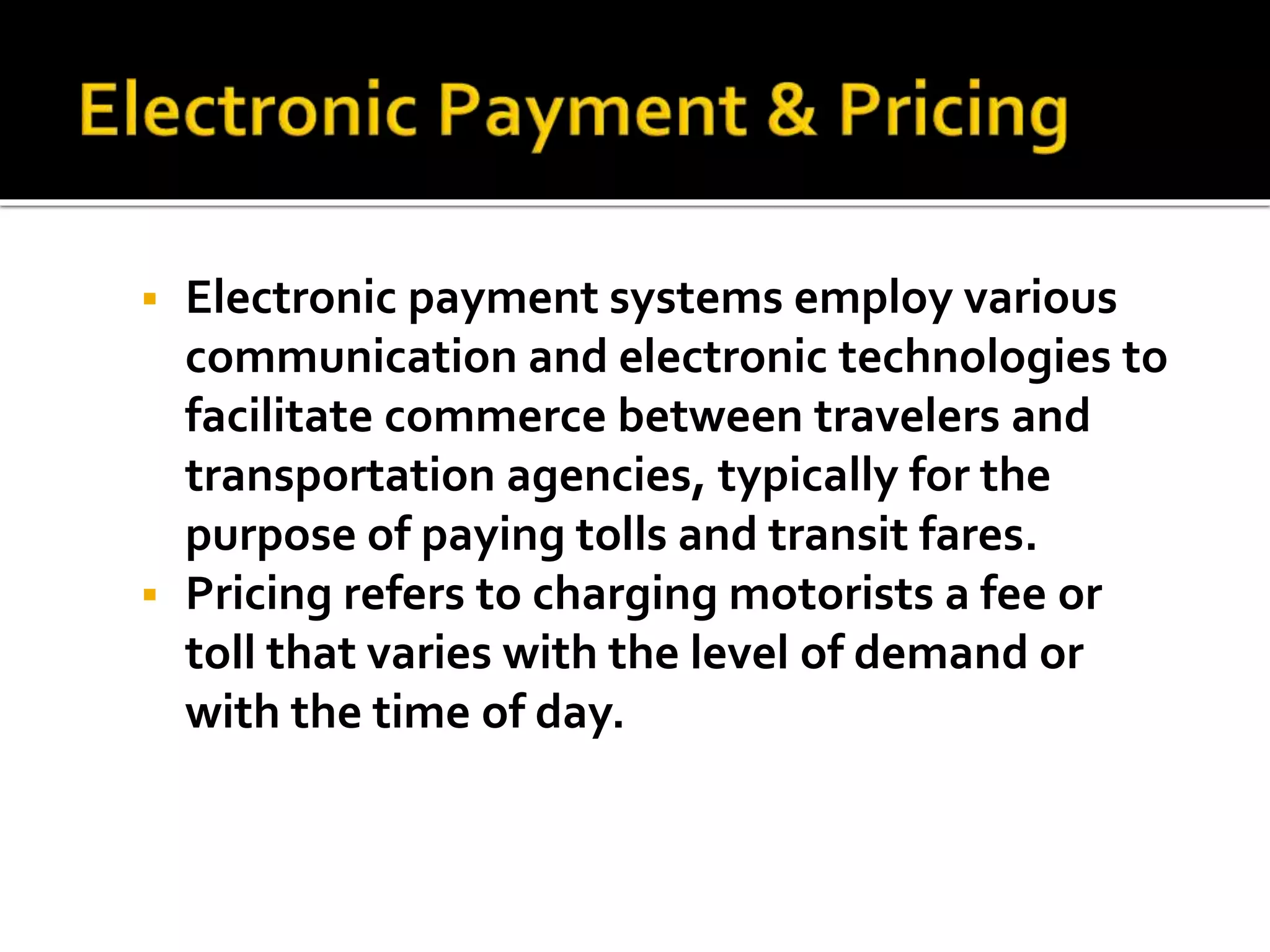  Electronic payment systems employ various 
communication and electronic technologies to 
facilitate commerce between travelers and 
transportation agencies, typically for the 
purpose of paying tolls and transit fares. 
 Pricing refers to charging motorists a fee or 
toll that varies with the level of demand or 
with the time of day. 
 