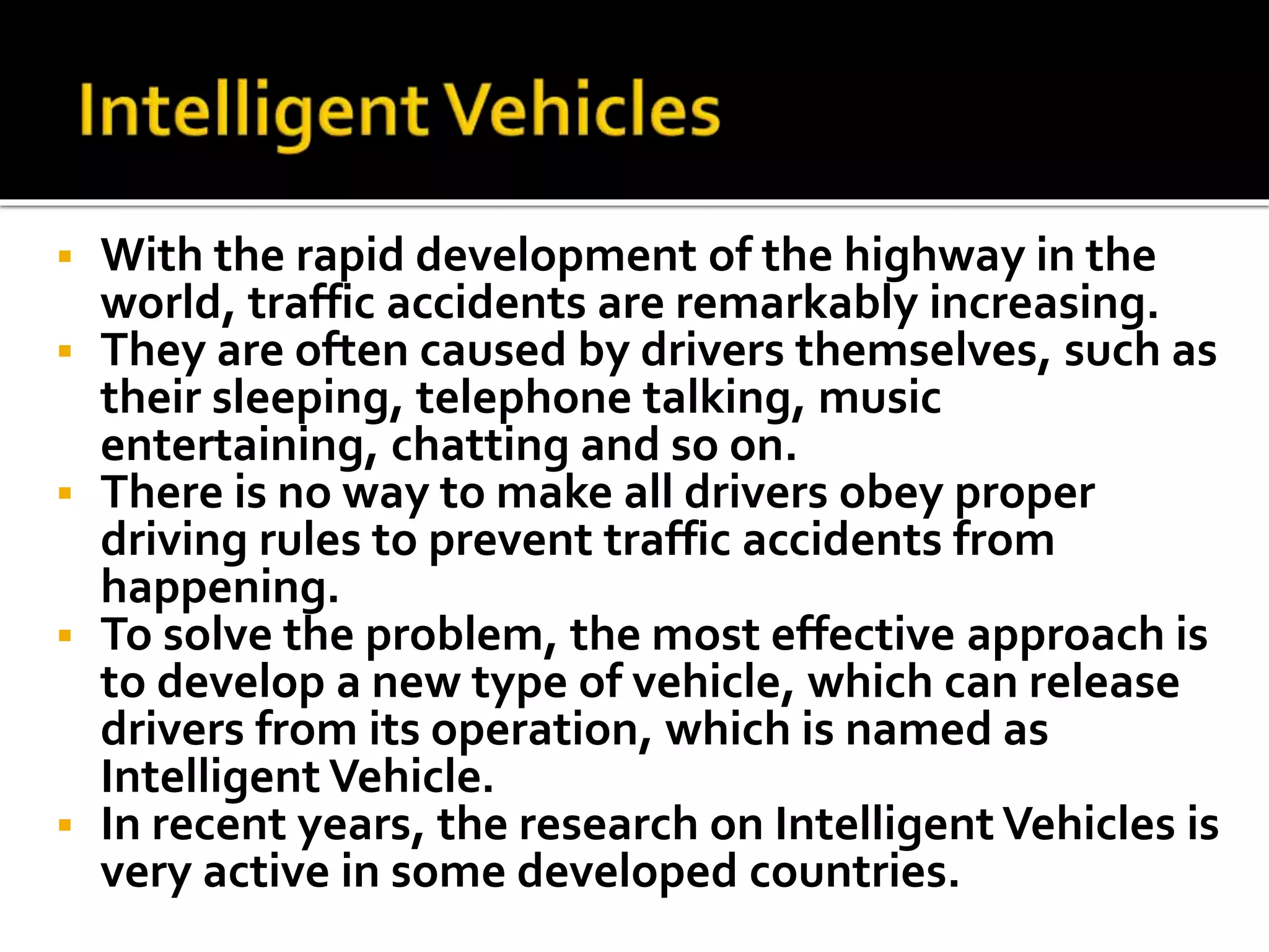  With the rapid development of the highway in the 
world, traffic accidents are remarkably increasing. 
 They are often caused by drivers themselves, such as 
their sleeping, telephone talking, music 
entertaining, chatting and so on. 
 There is no way to make all drivers obey proper 
driving rules to prevent traffic accidents from 
happening. 
 To solve the problem, the most effective approach is 
to develop a new type of vehicle, which can release 
drivers from its operation, which is named as 
Intelligent Vehicle. 
 In recent years, the research on Intelligent Vehicles is 
very active in some developed countries. 
 