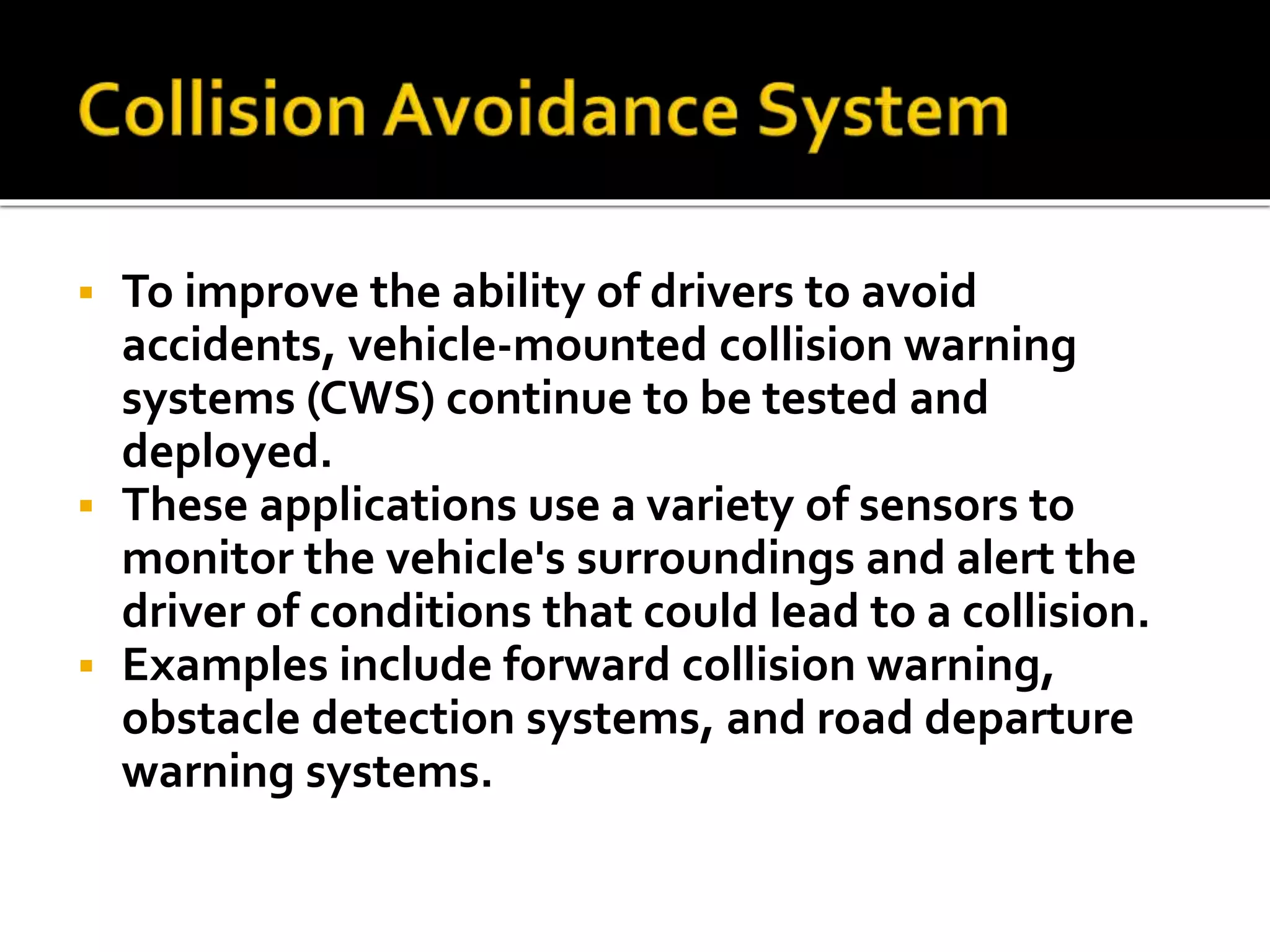  To improve the ability of drivers to avoid 
accidents, vehicle-mounted collision warning 
systems (CWS) continue to be tested and 
deployed. 
 These applications use a variety of sensors to 
monitor the vehicle's surroundings and alert the 
driver of conditions that could lead to a collision. 
 Examples include forward collision warning, 
obstacle detection systems, and road departure 
warning systems. 
 