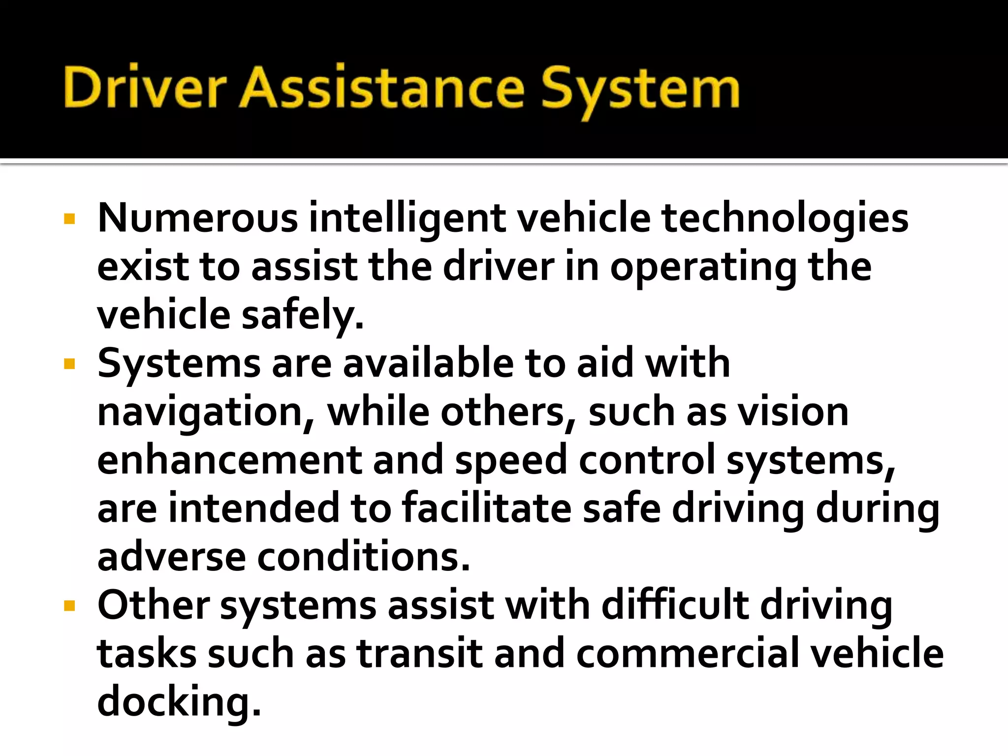  Numerous intelligent vehicle technologies 
exist to assist the driver in operating the 
vehicle safely. 
 Systems are available to aid with 
navigation, while others, such as vision 
enhancement and speed control systems, 
are intended to facilitate safe driving during 
adverse conditions. 
 Other systems assist with difficult driving 
tasks such as transit and commercial vehicle 
docking. 
 