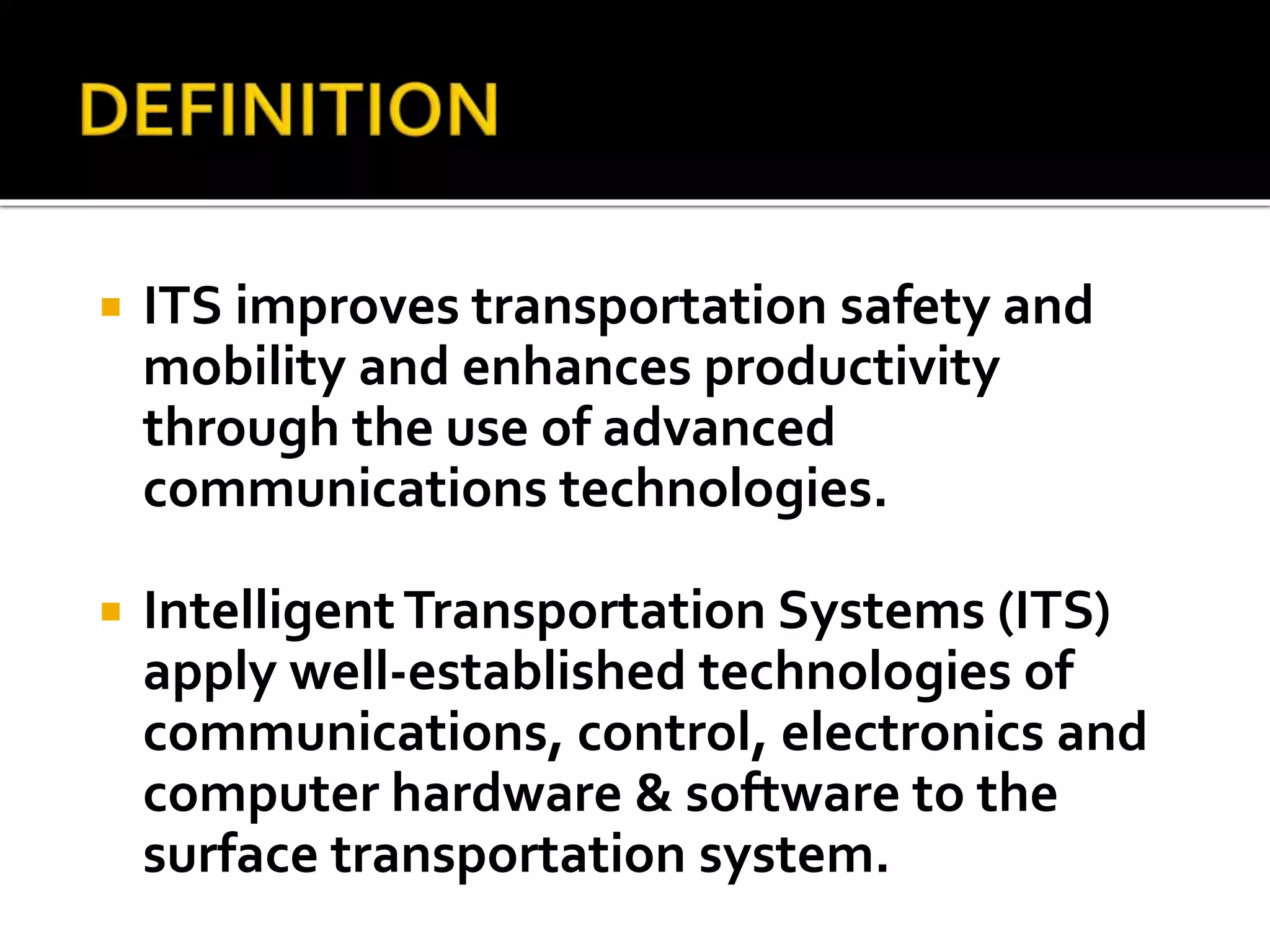  ITS improves transportation safety and 
mobility and enhances productivity 
through the use of advanced 
communications technologies. 
 Intelligent Transportation Systems (ITS) 
apply well-established technologies of 
communications, control, electronics and 
computer hardware & software to the 
surface transportation system. 
 
