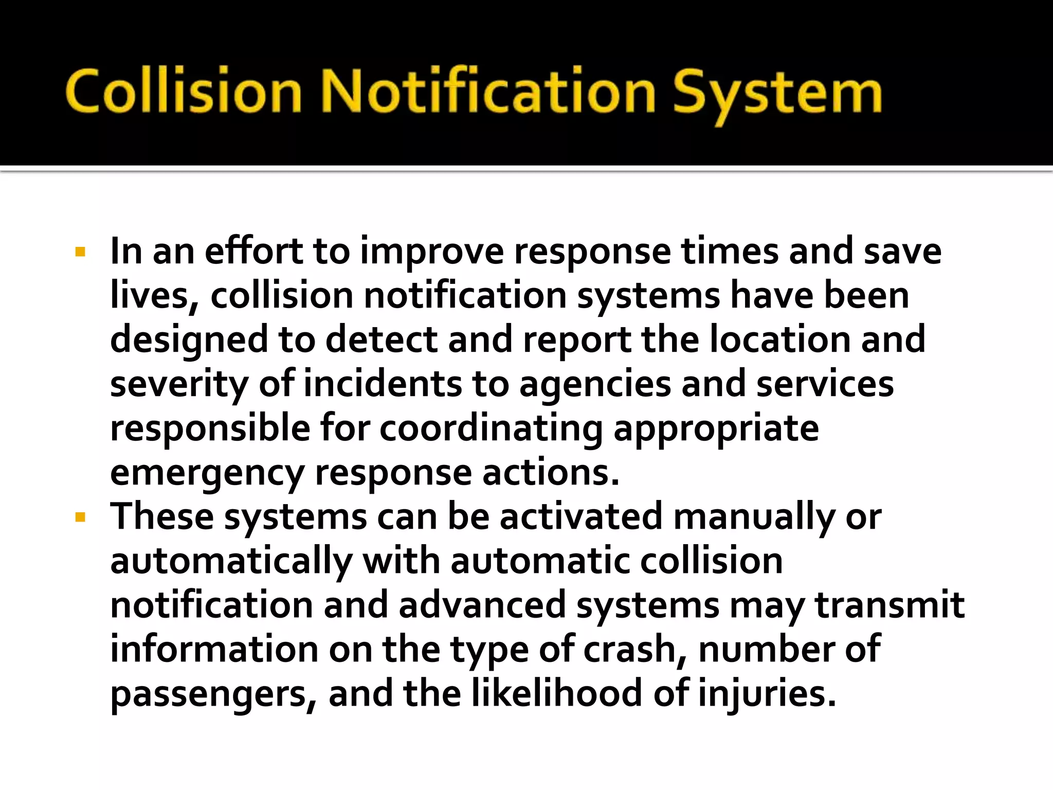  In an effort to improve response times and save 
lives, collision notification systems have been 
designed to detect and report the location and 
severity of incidents to agencies and services 
responsible for coordinating appropriate 
emergency response actions. 
 These systems can be activated manually or 
automatically with automatic collision 
notification and advanced systems may transmit 
information on the type of crash, number of 
passengers, and the likelihood of injuries. 
 