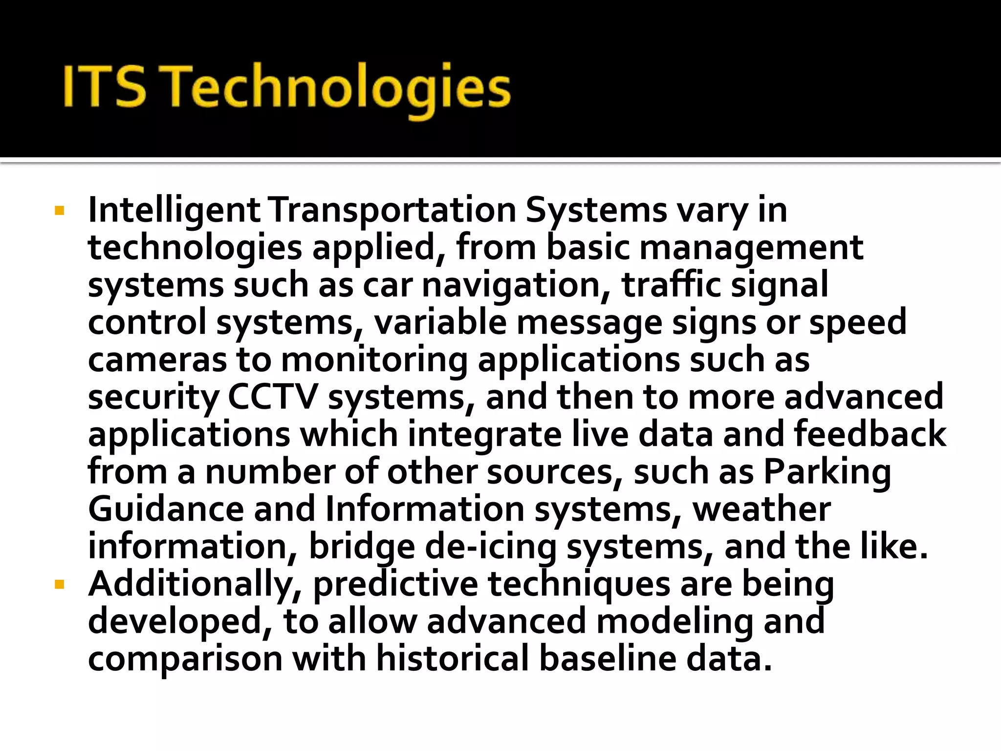  Intelligent Transportation Systems vary in 
technologies applied, from basic management 
systems such as car navigation, traffic signal 
control systems, variable message signs or speed 
cameras to monitoring applications such as 
security CCTV systems, and then to more advanced 
applications which integrate live data and feedback 
from a number of other sources, such as Parking 
Guidance and Information systems, weather 
information, bridge de-icing systems, and the like. 
 Additionally, predictive techniques are being 
developed, to allow advanced modeling and 
comparison with historical baseline data. 
 