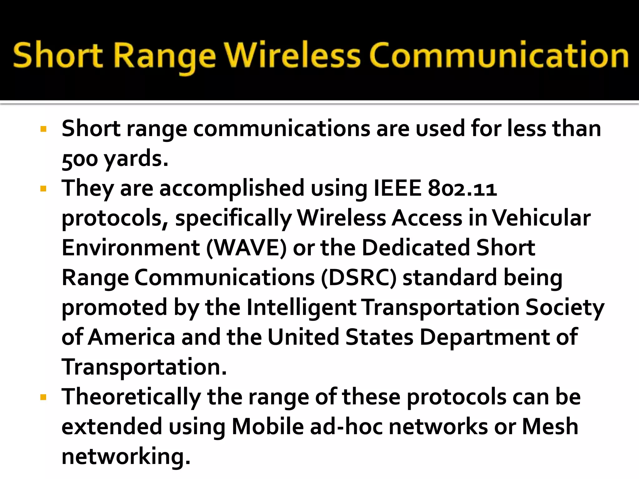 Short range communications are used for less than 
500 yards. 
 They are accomplished using IEEE 802.11 
protocols, specifically Wireless Access in Vehicular 
Environment (WAVE) or the Dedicated Short 
Range Communications (DSRC) standard being 
promoted by the Intelligent Transportation Society 
of America and the United States Department of 
Transportation. 
 Theoretically the range of these protocols can be 
extended using Mobile ad-hoc networks or Mesh 
networking. 
 