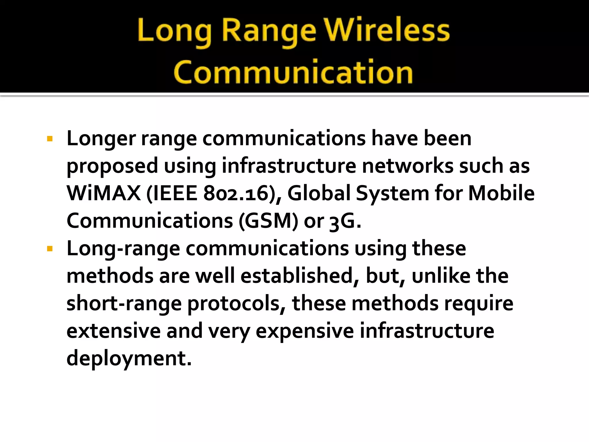  Longer range communications have been 
proposed using infrastructure networks such as 
WiMAX (IEEE 802.16), Global System for Mobile 
Communications (GSM) or 3G. 
 Long-range communications using these 
methods are well established, but, unlike the 
short-range protocols, these methods require 
extensive and very expensive infrastructure 
deployment. 
 