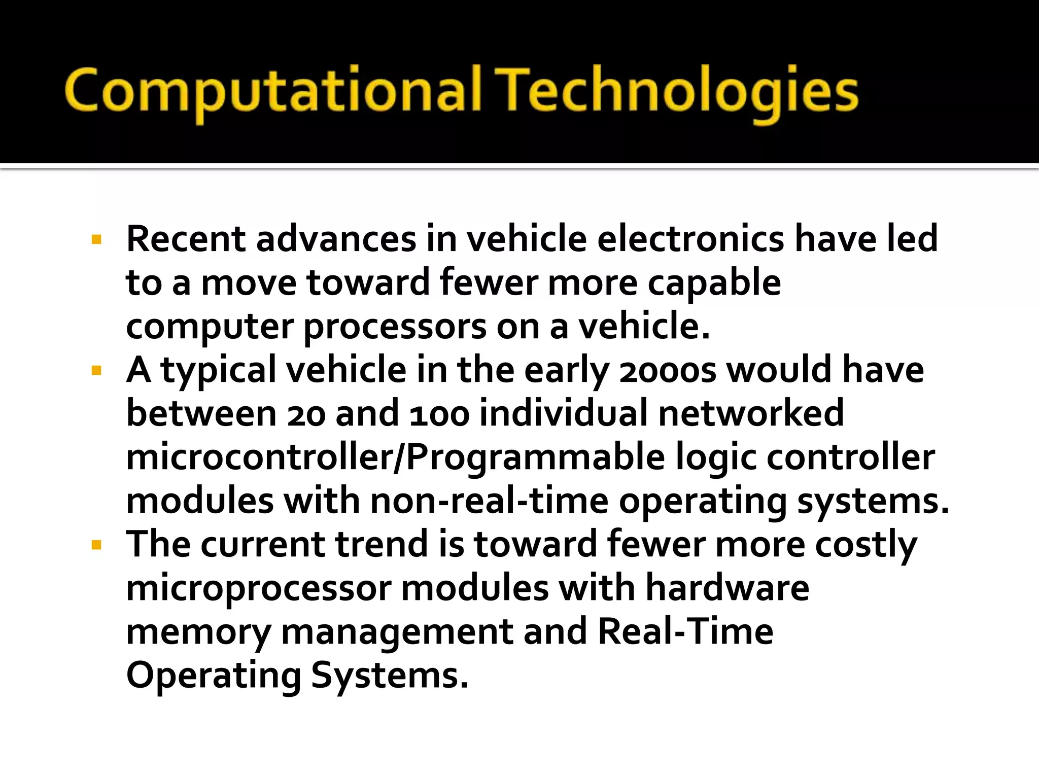  Recent advances in vehicle electronics have led 
to a move toward fewer more capable 
computer processors on a vehicle. 
 A typical vehicle in the early 2000s would have 
between 20 and 100 individual networked 
microcontroller/Programmable logic controller 
modules with non-real-time operating systems. 
 The current trend is toward fewer more costly 
microprocessor modules with hardware 
memory management and Real-Time 
Operating Systems. 
 