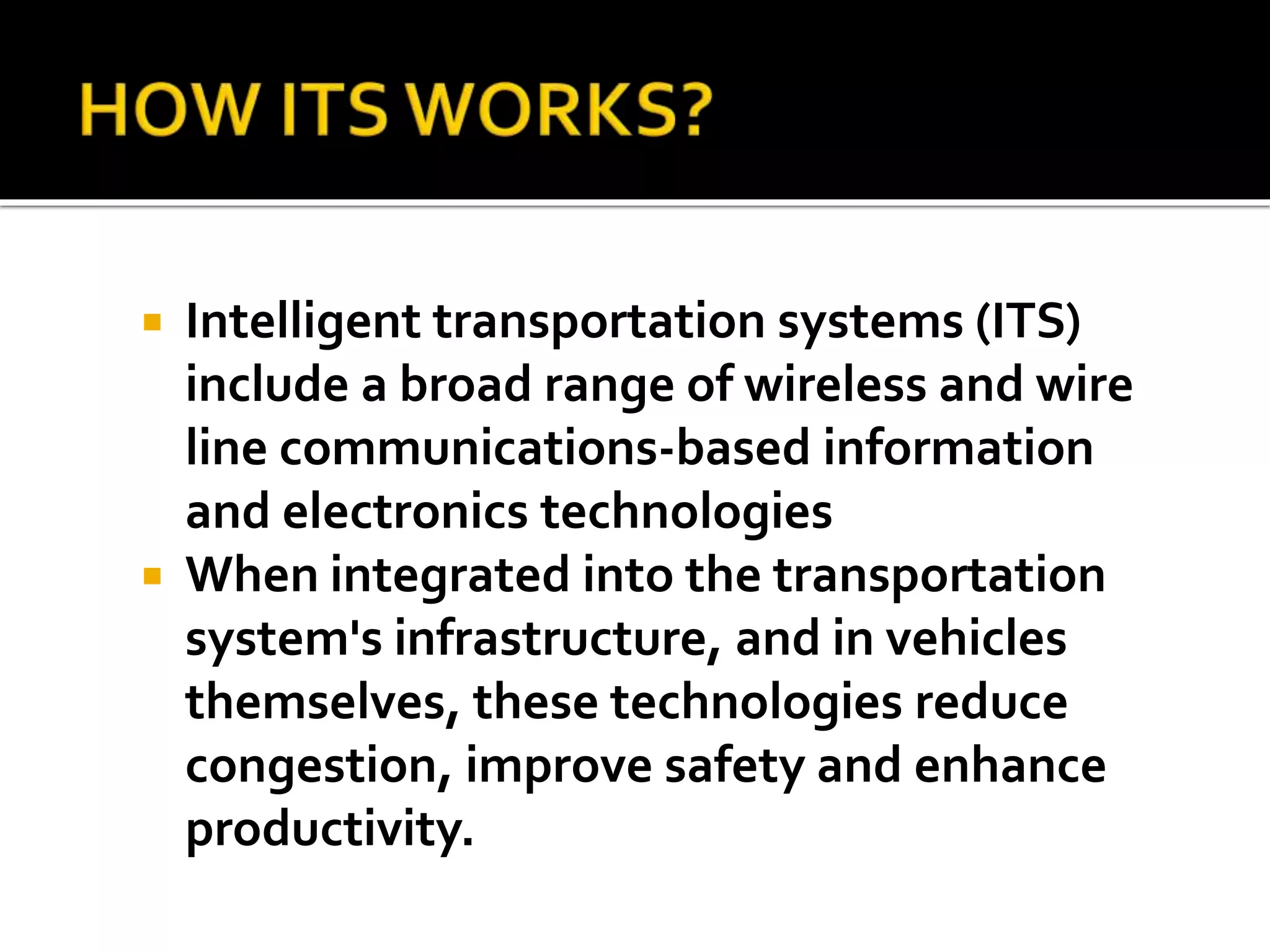  Intelligent transportation systems (ITS) 
include a broad range of wireless and wire 
line communications-based information 
and electronics technologies 
 When integrated into the transportation 
system's infrastructure, and in vehicles 
themselves, these technologies reduce 
congestion, improve safety and enhance 
productivity. 
 
