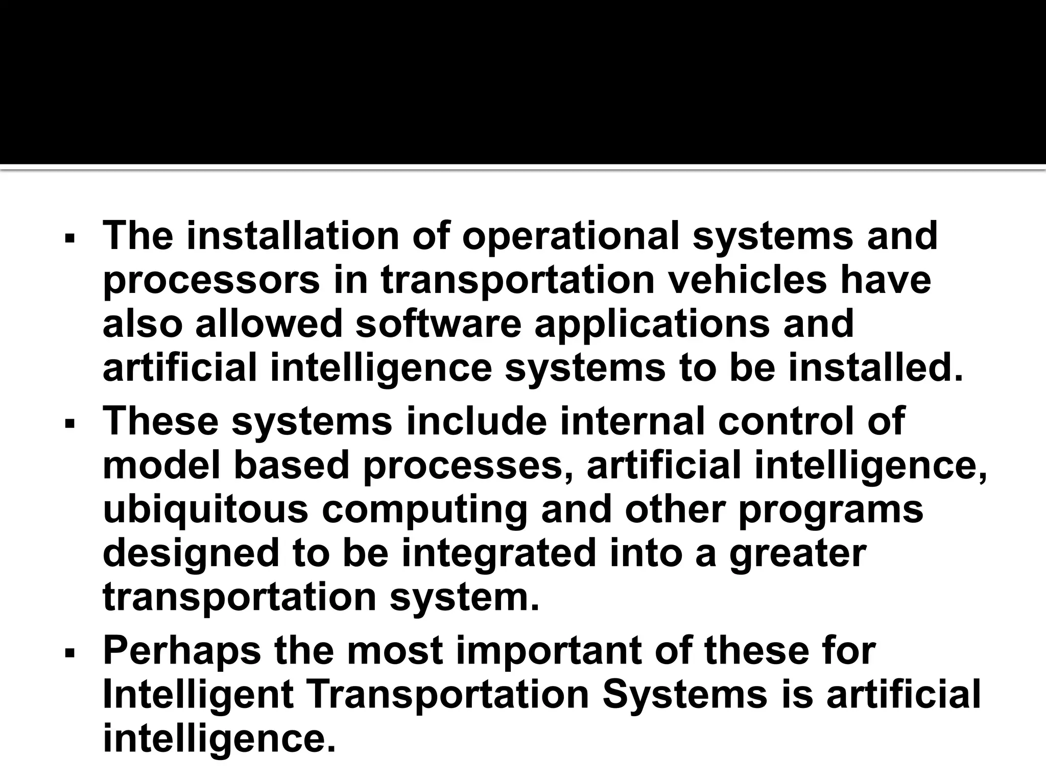  The installation of operational systems and 
processors in transportation vehicles have 
also allowed software applications and 
artificial intelligence systems to be installed. 
 These systems include internal control of 
model based processes, artificial intelligence, 
ubiquitous computing and other programs 
designed to be integrated into a greater 
transportation system. 
 Perhaps the most important of these for 
Intelligent Transportation Systems is artificial 
intelligence. 
 