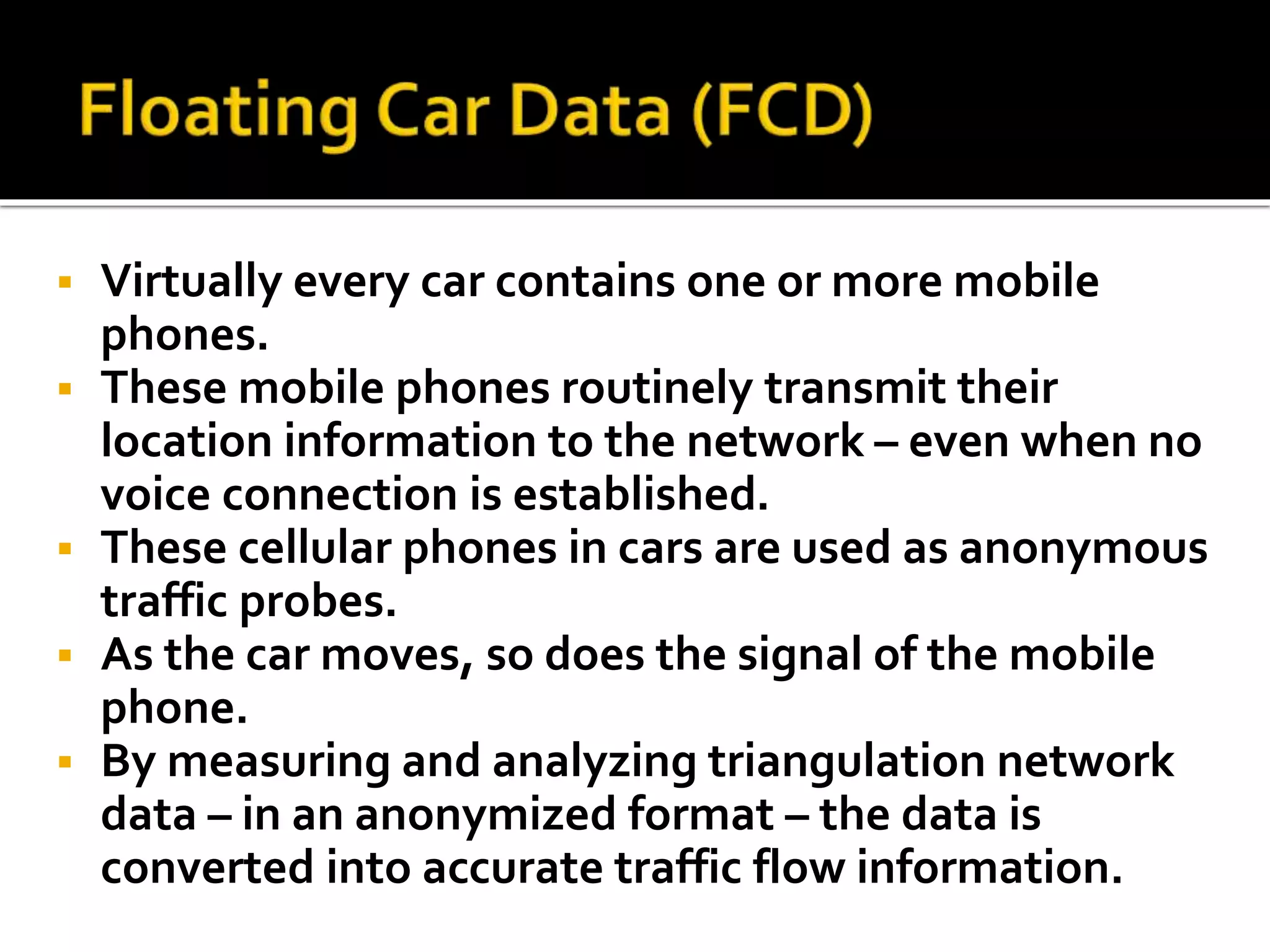  Virtually every car contains one or more mobile 
phones. 
 These mobile phones routinely transmit their 
location information to the network – even when no 
voice connection is established. 
 These cellular phones in cars are used as anonymous 
traffic probes. 
 As the car moves, so does the signal of the mobile 
phone. 
 By measuring and analyzing triangulation network 
data – in an anonymized format – the data is 
converted into accurate traffic flow information. 
 
