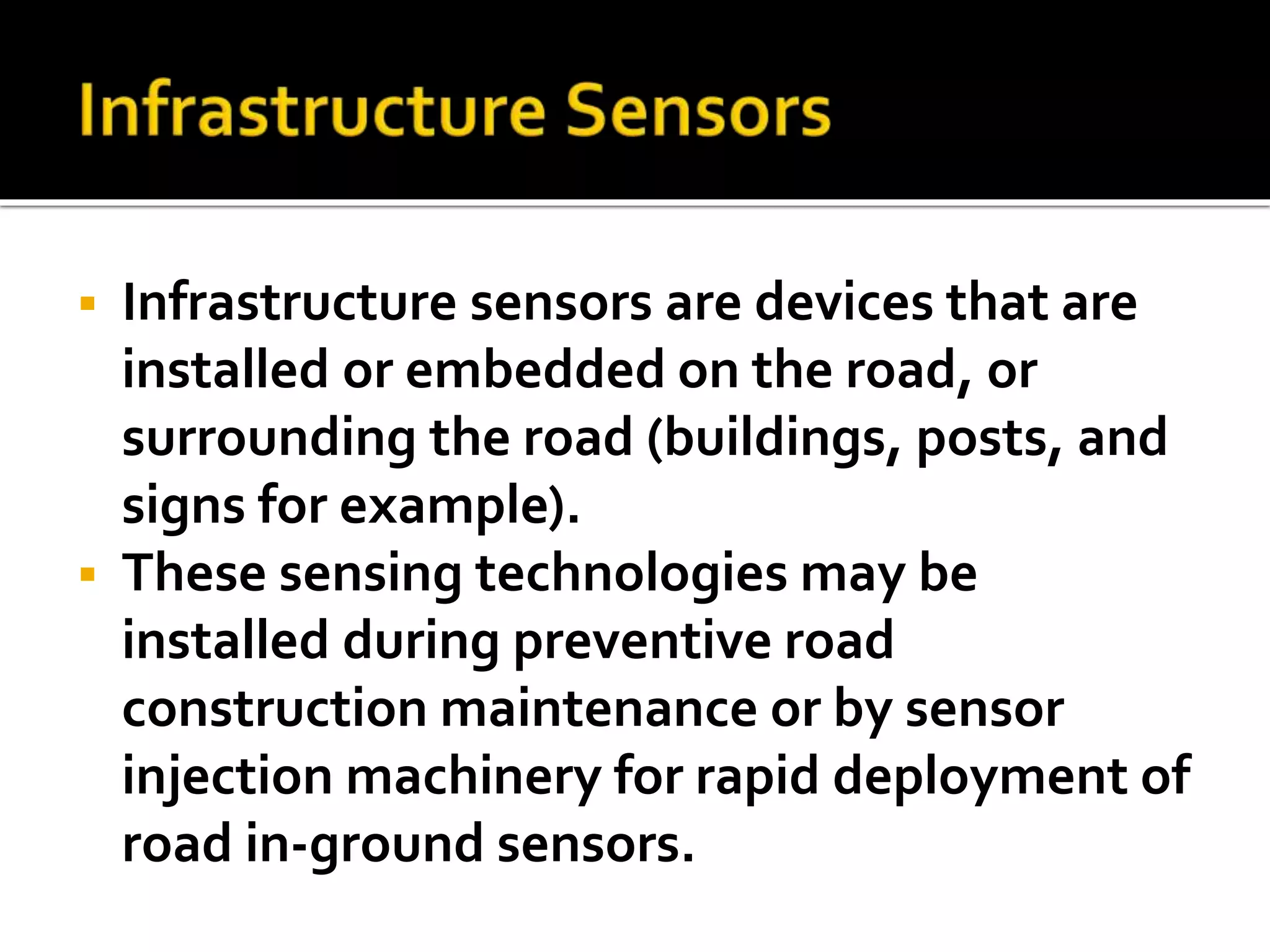  Infrastructure sensors are devices that are 
installed or embedded on the road, or 
surrounding the road (buildings, posts, and 
signs for example). 
 These sensing technologies may be 
installed during preventive road 
construction maintenance or by sensor 
injection machinery for rapid deployment of 
road in-ground sensors. 
 