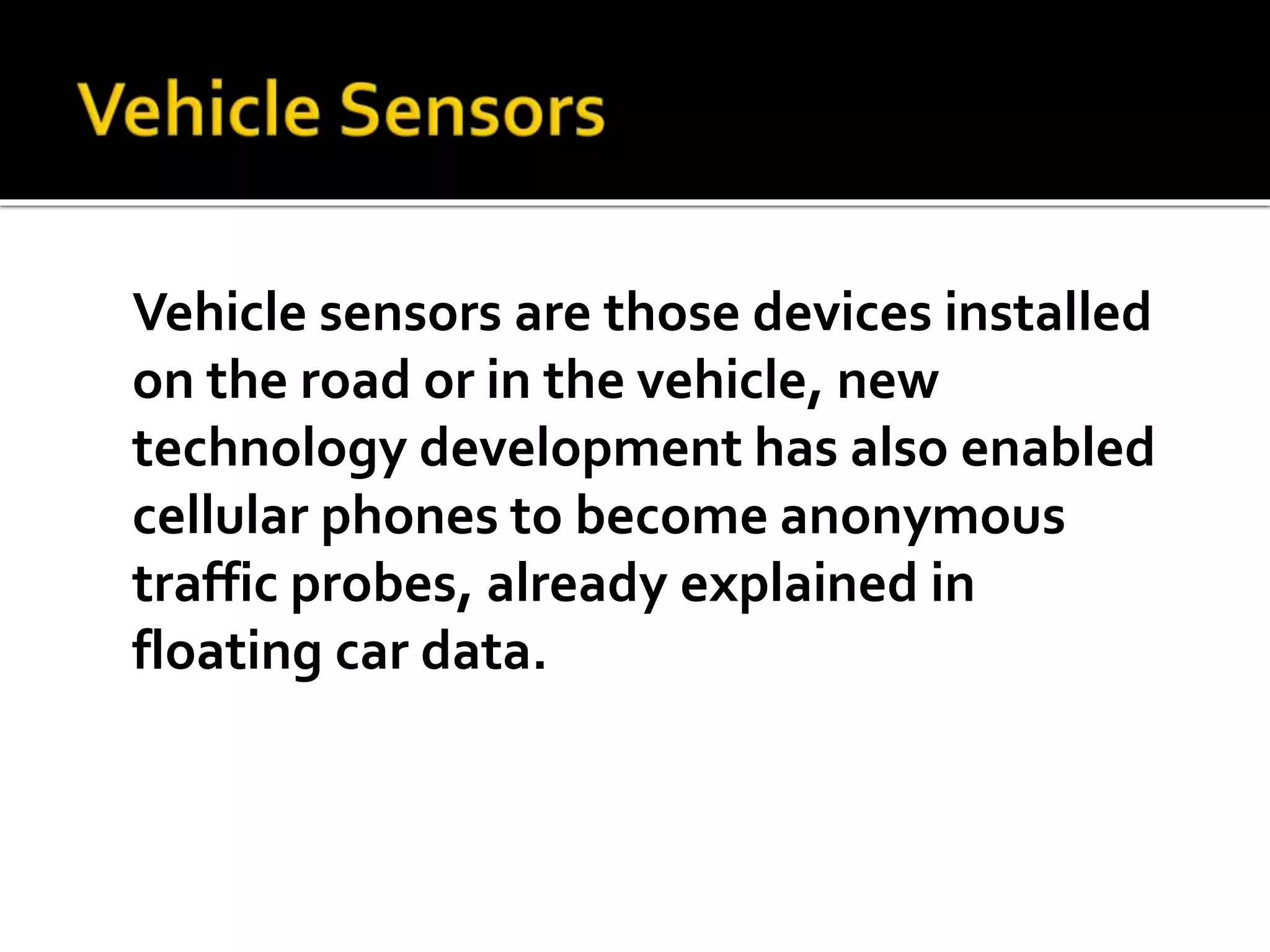 Vehicle sensors are those devices installed 
on the road or in the vehicle, new 
technology development has also enabled 
cellular phones to become anonymous 
traffic probes, already explained in 
floating car data. 
 