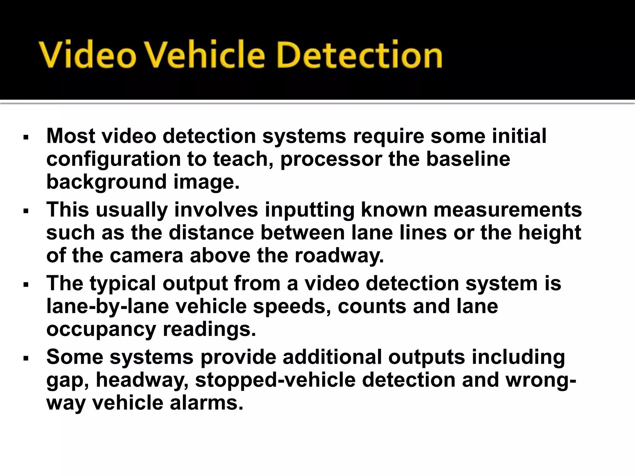  Most video detection systems require some initial 
configuration to teach, processor the baseline 
background image. 
 This usually involves inputting known measurements 
such as the distance between lane lines or the height 
of the camera above the roadway. 
 The typical output from a video detection system is 
lane-by-lane vehicle speeds, counts and lane 
occupancy readings. 
 Some systems provide additional outputs including 
gap, headway, stopped-vehicle detection and wrong-way 
vehicle alarms. 
 