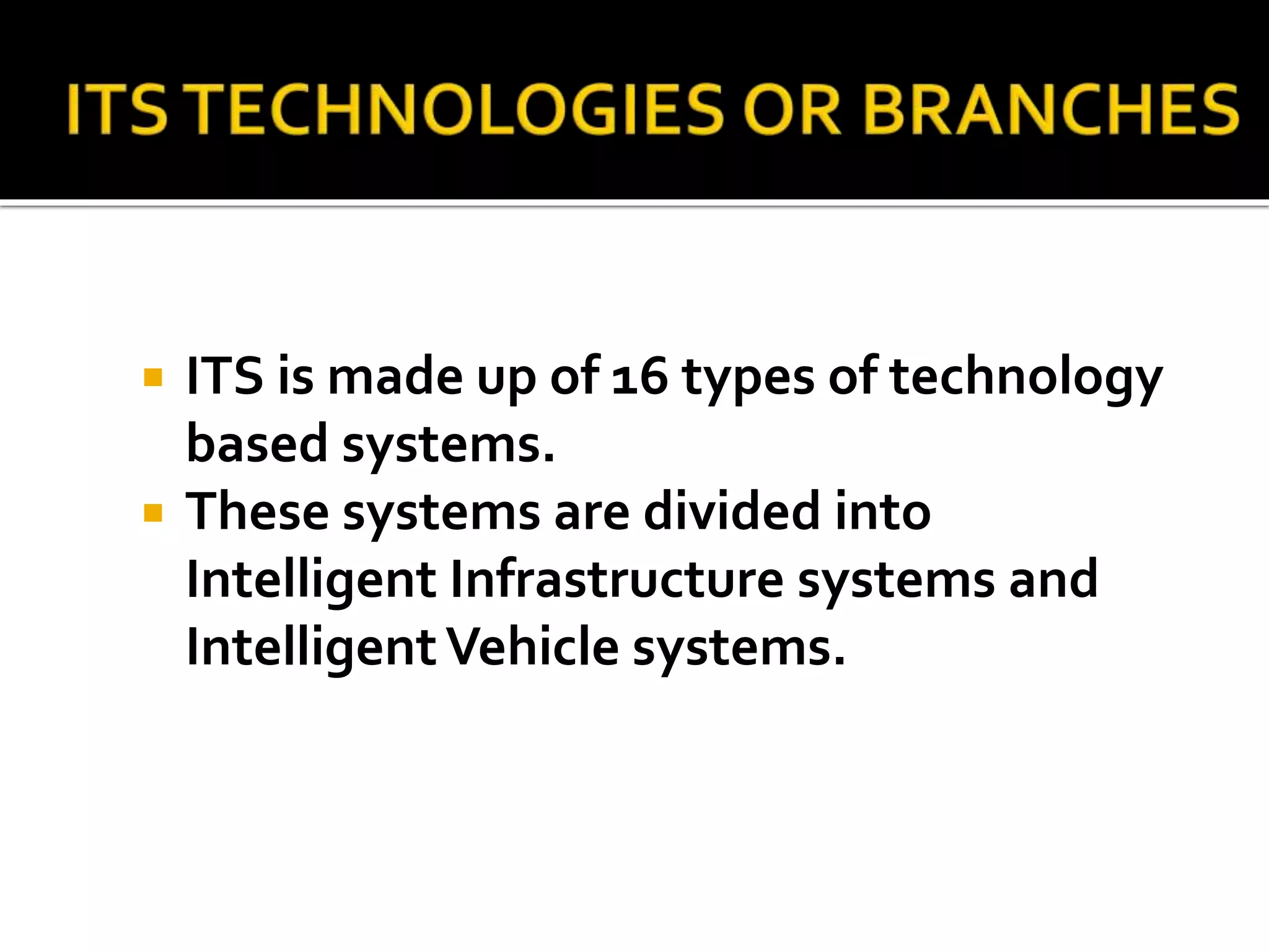  ITS is made up of 16 types of technology 
based systems. 
 These systems are divided into 
Intelligent Infrastructure systems and 
Intelligent Vehicle systems. 
 