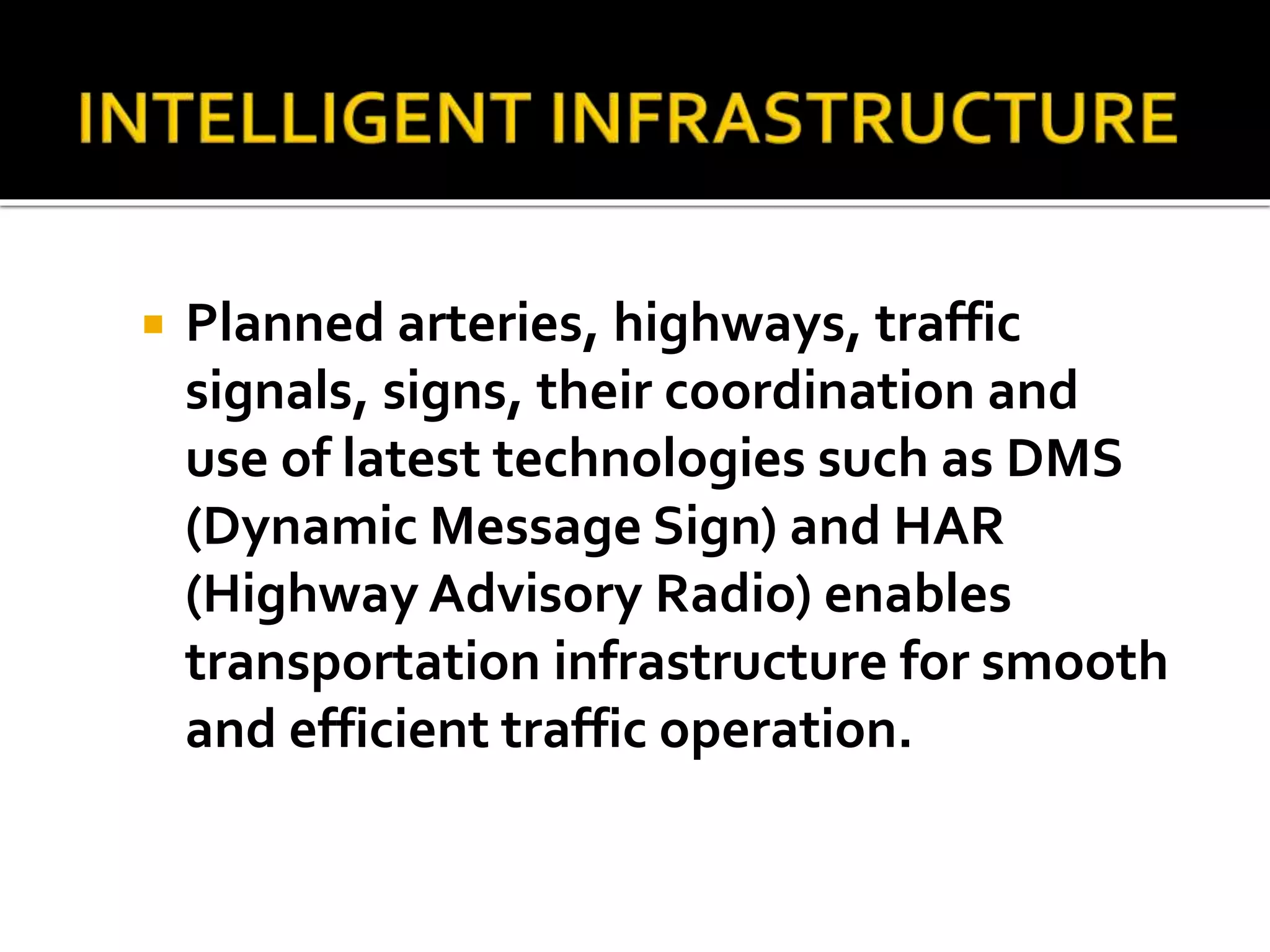  Planned arteries, highways, traffic 
signals, signs, their coordination and 
use of latest technologies such as DMS 
(Dynamic Message Sign) and HAR 
(Highway Advisory Radio) enables 
transportation infrastructure for smooth 
and efficient traffic operation. 
 