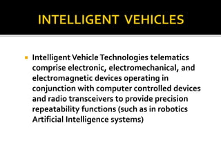  Intelligent Vehicle Technologies telematics 
comprise electronic, electromechanical, and 
electromagnetic devices operating in 
conjunction with computer controlled devices 
and radio transceivers to provide precision 
repeatability functions (such as in robotics 
Artificial Intelligence systems) 
 