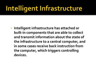  Intelligent infrastructure has attached or 
built-in components that are able to collect 
and transmit information about the state of 
the infrastructure to a central computer, and 
in some cases receive back instruction from 
the computer, which triggers controlling 
devices. 
 