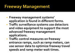  Freeway management systems’ 
application is found in different forms. 
 Traffic surveillance systems use detectors 
and video equipment to support the most 
advanced freeway management 
applications. 
 Traffic control measures on freeway 
entrance ramps, such as ramp meters, can 
use sensor data to optimize freeway travel 
speeds and ramp meter wait times. 
 