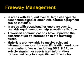  In areas with frequent events, large changeable 
destination signs or other lane control equipment 
can be installed. 
 In areas with occasional or one-time events, 
portable equipment can help smooth traffic flow. 
 Advanced communications have improved the 
dissemination of information to the traveling 
public. 
 Motorists are now able to receive relevant 
information on location specific traffic conditions 
in a number of ways, including DMS, HAR, in-vehicle 
signing, or specialized information 
transmitted only to a specific set of vehicles. 
 