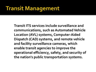 Transit ITS services include surveillance and 
communications, such as Automated Vehicle 
Location (AVL) systems, Computer-Aided 
Dispatch (CAD) systems, and remote vehicle 
and facility surveillance cameras, which 
enable transit agencies to improve the 
operational efficiency, safety, and security of 
the nation's public transportation systems. 
 