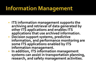  ITS information management supports the 
archiving and retrieval of data generated by 
other ITS applications and enables ITS 
applications that use archived information. 
 Decision support systems, predictive 
information, and performance monitoring are 
some ITS applications enabled by ITS 
information management. 
 In addition, ITS information management 
systems can assist in transportation planning, 
research, and safety management activities. 
 