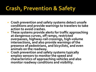  Crash prevention and safety systems detect unsafe 
conditions and provide warnings to travelers to take 
action to avoid crashes. 
 These systems provide alerts for traffic approaching 
at dangerous curves, off ramps, restricted 
overpasses, highway-rail crossings, high-volume 
intersections, and also provide warnings of the 
presence of pedestrians, and bicyclists, and even 
animals on the roadway. 
 Crash prevention and safety systems typically 
employ sensors to monitor the speed and 
characteristics of approaching vehicles and also 
monitor roadway conditions and visibility. 
 