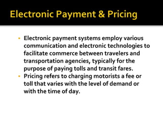 Electronic payment systems employ various 
communication and electronic technologies to 
facilitate commerce between travelers and 
transportation agencies, typically for the 
purpose of paying tolls and transit fares. 
 Pricing refers to charging motorists a fee or 
toll that varies with the level of demand or 
with the time of day. 
 