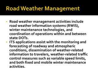  Road weather management activities include 
road weather information systems (RWIS), 
winter maintenance technologies, and 
coordination of operations within and between 
state DOTs. 
 ITS applications assist with the monitoring and 
forecasting of roadway and atmospheric 
conditions, dissemination of weather-related 
information to travelers, weather-related traffic 
control measures such as variable speed limits, 
and both fixed and mobile winter maintenance 
activities. 
 