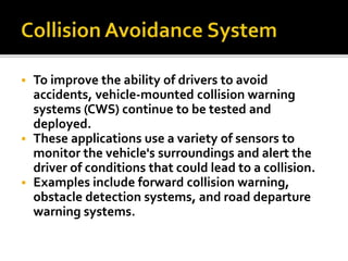  To improve the ability of drivers to avoid 
accidents, vehicle-mounted collision warning 
systems (CWS) continue to be tested and 
deployed. 
 These applications use a variety of sensors to 
monitor the vehicle's surroundings and alert the 
driver of conditions that could lead to a collision. 
 Examples include forward collision warning, 
obstacle detection systems, and road departure 
warning systems. 
 