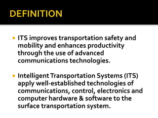  ITS improves transportation safety and 
mobility and enhances productivity 
through the use of advanced 
communications technologies. 
 Intelligent Transportation Systems (ITS) 
apply well-established technologies of 
communications, control, electronics and 
computer hardware & software to the 
surface transportation system. 
 