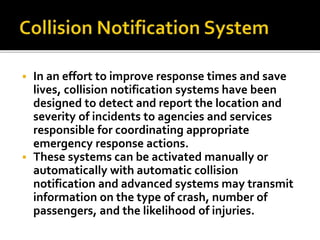  In an effort to improve response times and save 
lives, collision notification systems have been 
designed to detect and report the location and 
severity of incidents to agencies and services 
responsible for coordinating appropriate 
emergency response actions. 
 These systems can be activated manually or 
automatically with automatic collision 
notification and advanced systems may transmit 
information on the type of crash, number of 
passengers, and the likelihood of injuries. 
 