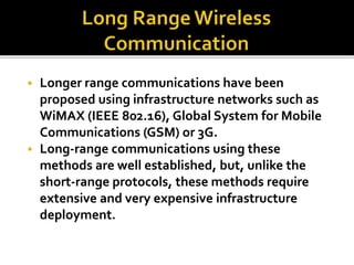  Longer range communications have been 
proposed using infrastructure networks such as 
WiMAX (IEEE 802.16), Global System for Mobile 
Communications (GSM) or 3G. 
 Long-range communications using these 
methods are well established, but, unlike the 
short-range protocols, these methods require 
extensive and very expensive infrastructure 
deployment. 
 