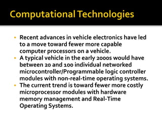  Recent advances in vehicle electronics have led 
to a move toward fewer more capable 
computer processors on a vehicle. 
 A typical vehicle in the early 2000s would have 
between 20 and 100 individual networked 
microcontroller/Programmable logic controller 
modules with non-real-time operating systems. 
 The current trend is toward fewer more costly 
microprocessor modules with hardware 
memory management and Real-Time 
Operating Systems. 
 