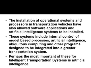  The installation of operational systems and 
processors in transportation vehicles have 
also allowed software applications and 
artificial intelligence systems to be installed. 
 These systems include internal control of 
model based processes, artificial intelligence, 
ubiquitous computing and other programs 
designed to be integrated into a greater 
transportation system. 
 Perhaps the most important of these for 
Intelligent Transportation Systems is artificial 
intelligence. 
 