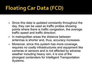  Since this data is updated constantly throughout the 
day, they can be used as traffic probes showing 
points where there is traffic congestion, the average 
traffic speed and traffic direction. 
 In metropolitan areas the distance between 
antennas is shorter and, thus, accuracy increases. 
 Moreover, since this system has more coverage, 
requires no costly infrastructures and equipment like 
cameras or sensors and is not affected by adverse 
weather including heavy rain, it is one of the 
strongest contenders for Intelligent Transportation 
Systems. 
 