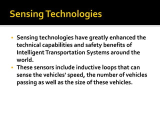  Sensing technologies have greatly enhanced the 
technical capabilities and safety benefits of 
Intelligent Transportation Systems around the 
world. 
 These sensors include inductive loops that can 
sense the vehicles' speed, the number of vehicles 
passing as well as the size of these vehicles. 
 