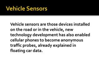 Vehicle sensors are those devices installed 
on the road or in the vehicle, new 
technology development has also enabled 
cellular phones to become anonymous 
traffic probes, already explained in 
floating car data. 
 