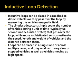  Inductive loops can be placed in a roadbed to 
detect vehicles as they pass over the loop by 
measuring the vehicle's magnetic field. 
 The simplest detectors simply count the number 
of vehicles during a unit of time (typically 60 
seconds in the United States) that pass over the 
loop, while more sophisticated sensors estimate 
the speed, length and weight of vehicles and the 
distance between them. 
 Loops can be placed in a single lane or across 
multiple lanes, and they work with very slow or 
stopped vehicles as well as vehicles moving at 
high-speed. 
 